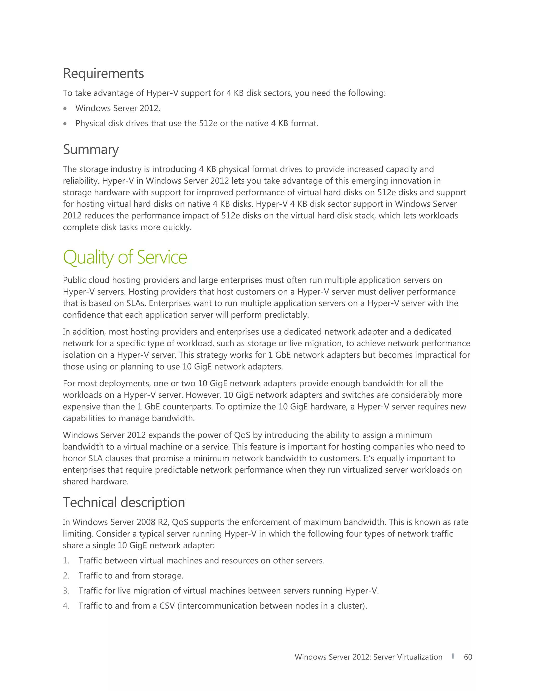Windows Server 2012: Server Virtualization 60
Requirements
To take advantage of Hyper-V support for 4 KB disk sectors, you need the following:
 Windows Server 2012.
 Physical disk drives that use the 512e or the native 4 KB format.
Summary
The storage industry is introducing 4 KB physical format drives to provide increased capacity and
reliability. Hyper-V in Windows Server 2012 lets you take advantage of this emerging innovation in
storage hardware with support for improved performance of virtual hard disks on 512e disks and support
for hosting virtual hard disks on native 4 KB disks. Hyper-V 4 KB disk sector support in Windows Server
2012 reduces the performance impact of 512e disks on the virtual hard disk stack, which lets workloads
complete disk tasks more quickly.
Quality of Service
Public cloud hosting providers and large enterprises must often run multiple application servers on
Hyper-V servers. Hosting providers that host customers on a Hyper-V server must deliver performance
that is based on SLAs. Enterprises want to run multiple application servers on a Hyper-V server with the
confidence that each application server will perform predictably.
In addition, most hosting providers and enterprises use a dedicated network adapter and a dedicated
network for a specific type of workload, such as storage or live migration, to achieve network performance
isolation on a Hyper-V server. This strategy works for 1 GbE network adapters but becomes impractical for
those using or planning to use 10 GigE network adapters.
For most deployments, one or two 10 GigE network adapters provide enough bandwidth for all the
workloads on a Hyper-V server. However, 10 GigE network adapters and switches are considerably more
expensive than the 1 GbE counterparts. To optimize the 10 GigE hardware, a Hyper-V server requires new
capabilities to manage bandwidth.
Windows Server 2012 expands the power of QoS by introducing the ability to assign a minimum
bandwidth to a virtual machine or a service. This feature is important for hosting companies who need to
honor SLA clauses that promise a minimum network bandwidth to customers. It’s equally important to
enterprises that require predictable network performance when they run virtualized server workloads on
shared hardware.
Technical description
In Windows Server 2008 R2, QoS supports the enforcement of maximum bandwidth. This is known as rate
limiting. Consider a typical server running Hyper-V in which the following four types of network traffic
share a single 10 GigE network adapter:
1. Traffic between virtual machines and resources on other servers.
2. Traffic to and from storage.
3. Traffic for live migration of virtual machines between servers running Hyper-V.
4. Traffic to and from a CSV (intercommunication between nodes in a cluster).
 