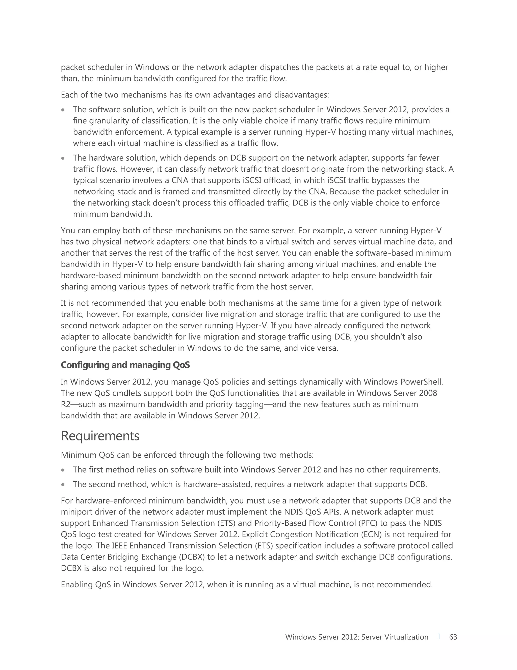Windows Server 2012: Server Virtualization 63
packet scheduler in Windows or the network adapter dispatches the packets at a rate equal to, or higher
than, the minimum bandwidth configured for the traffic flow.
Each of the two mechanisms has its own advantages and disadvantages:
 The software solution, which is built on the new packet scheduler in Windows Server 2012, provides a
fine granularity of classification. It is the only viable choice if many traffic flows require minimum
bandwidth enforcement. A typical example is a server running Hyper-V hosting many virtual machines,
where each virtual machine is classified as a traffic flow.
 The hardware solution, which depends on DCB support on the network adapter, supports far fewer
traffic flows. However, it can classify network traffic that doesn’t originate from the networking stack. A
typical scenario involves a CNA that supports iSCSI offload, in which iSCSI traffic bypasses the
networking stack and is framed and transmitted directly by the CNA. Because the packet scheduler in
the networking stack doesn’t process this offloaded traffic, DCB is the only viable choice to enforce
minimum bandwidth.
You can employ both of these mechanisms on the same server. For example, a server running Hyper-V
has two physical network adapters: one that binds to a virtual switch and serves virtual machine data, and
another that serves the rest of the traffic of the host server. You can enable the software-based minimum
bandwidth in Hyper-V to help ensure bandwidth fair sharing among virtual machines, and enable the
hardware-based minimum bandwidth on the second network adapter to help ensure bandwidth fair
sharing among various types of network traffic from the host server.
It is not recommended that you enable both mechanisms at the same time for a given type of network
traffic, however. For example, consider live migration and storage traffic that are configured to use the
second network adapter on the server running Hyper-V. If you have already configured the network
adapter to allocate bandwidth for live migration and storage traffic using DCB, you shouldn’t also
configure the packet scheduler in Windows to do the same, and vice versa.
Configuring and managing QoS
In Windows Server 2012, you manage QoS policies and settings dynamically with Windows PowerShell.
The new QoS cmdlets support both the QoS functionalities that are available in Windows Server 2008
R2—such as maximum bandwidth and priority tagging—and the new features such as minimum
bandwidth that are available in Windows Server 2012.
Requirements
Minimum QoS can be enforced through the following two methods:
 The first method relies on software built into Windows Server 2012 and has no other requirements.
 The second method, which is hardware-assisted, requires a network adapter that supports DCB.
For hardware-enforced minimum bandwidth, you must use a network adapter that supports DCB and the
miniport driver of the network adapter must implement the NDIS QoS APIs. A network adapter must
support Enhanced Transmission Selection (ETS) and Priority-Based Flow Control (PFC) to pass the NDIS
QoS logo test created for Windows Server 2012. Explicit Congestion Notification (ECN) is not required for
the logo. The IEEE Enhanced Transmission Selection (ETS) specification includes a software protocol called
Data Center Bridging Exchange (DCBX) to let a network adapter and switch exchange DCB configurations.
DCBX is also not required for the logo.
Enabling QoS in Windows Server 2012, when it is running as a virtual machine, is not recommended.
 