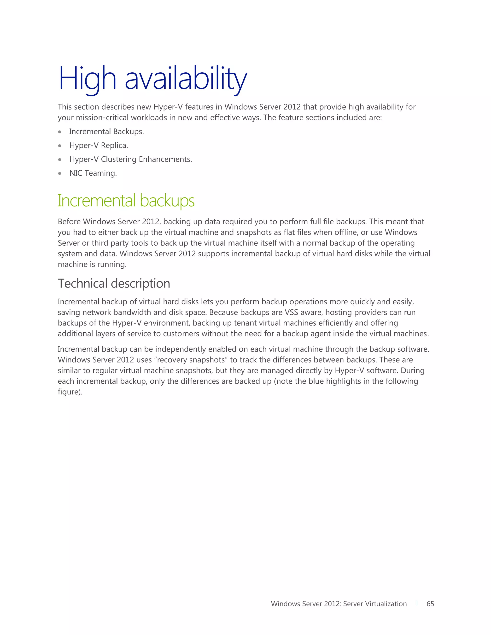 Windows Server 2012: Server Virtualization 65
High availability
This section describes new Hyper-V features in Windows Server 2012 that provide high availability for
your mission-critical workloads in new and effective ways. The feature sections included are:
 Incremental Backups.
 Hyper-V Replica.
 Hyper-V Clustering Enhancements.
 NIC Teaming.
Incremental backups
Before Windows Server 2012, backing up data required you to perform full file backups. This meant that
you had to either back up the virtual machine and snapshots as flat files when offline, or use Windows
Server or third party tools to back up the virtual machine itself with a normal backup of the operating
system and data. Windows Server 2012 supports incremental backup of virtual hard disks while the virtual
machine is running.
Technical description
Incremental backup of virtual hard disks lets you perform backup operations more quickly and easily,
saving network bandwidth and disk space. Because backups are VSS aware, hosting providers can run
backups of the Hyper-V environment, backing up tenant virtual machines efficiently and offering
additional layers of service to customers without the need for a backup agent inside the virtual machines.
Incremental backup can be independently enabled on each virtual machine through the backup software.
Windows Server 2012 uses “recovery snapshots” to track the differences between backups. These are
similar to regular virtual machine snapshots, but they are managed directly by Hyper-V software. During
each incremental backup, only the differences are backed up (note the blue highlights in the following
figure).
 