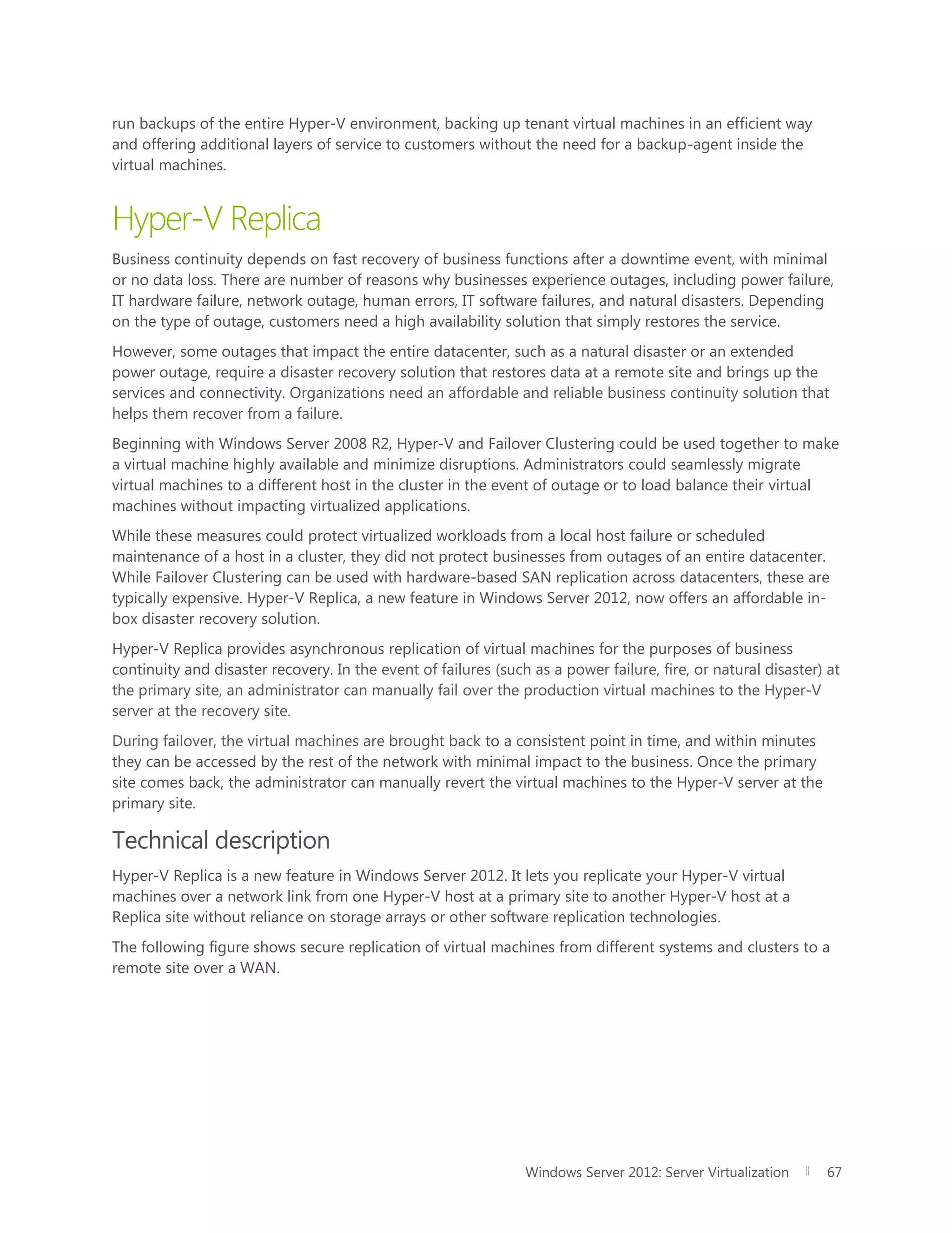 Windows Server 2012: Server Virtualization 67
run backups of the entire Hyper-V environment, backing up tenant virtual machines in an efficient way
and offering additional layers of service to customers without the need for a backup-agent inside the
virtual machines.
Hyper-V Replica
Business continuity depends on fast recovery of business functions after a downtime event, with minimal
or no data loss. There are number of reasons why businesses experience outages, including power failure,
IT hardware failure, network outage, human errors, IT software failures, and natural disasters. Depending
on the type of outage, customers need a high availability solution that simply restores the service.
However, some outages that impact the entire datacenter, such as a natural disaster or an extended
power outage, require a disaster recovery solution that restores data at a remote site and brings up the
services and connectivity. Organizations need an affordable and reliable business continuity solution that
helps them recover from a failure.
Beginning with Windows Server 2008 R2, Hyper-V and Failover Clustering could be used together to make
a virtual machine highly available and minimize disruptions. Administrators could seamlessly migrate
virtual machines to a different host in the cluster in the event of outage or to load balance their virtual
machines without impacting virtualized applications.
While these measures could protect virtualized workloads from a local host failure or scheduled
maintenance of a host in a cluster, they did not protect businesses from outages of an entire datacenter.
While Failover Clustering can be used with hardware-based SAN replication across datacenters, these are
typically expensive. Hyper-V Replica, a new feature in Windows Server 2012, now offers an affordable in-
box disaster recovery solution.
Hyper-V Replica provides asynchronous replication of virtual machines for the purposes of business
continuity and disaster recovery. In the event of failures (such as a power failure, fire, or natural disaster) at
the primary site, an administrator can manually fail over the production virtual machines to the Hyper-V
server at the recovery site.
During failover, the virtual machines are brought back to a consistent point in time, and within minutes
they can be accessed by the rest of the network with minimal impact to the business. Once the primary
site comes back, the administrator can manually revert the virtual machines to the Hyper-V server at the
primary site.
Technical description
Hyper-V Replica is a new feature in Windows Server 2012. It lets you replicate your Hyper-V virtual
machines over a network link from one Hyper-V host at a primary site to another Hyper-V host at a
Replica site without reliance on storage arrays or other software replication technologies.
The following figure shows secure replication of virtual machines from different systems and clusters to a
remote site over a WAN.
 
