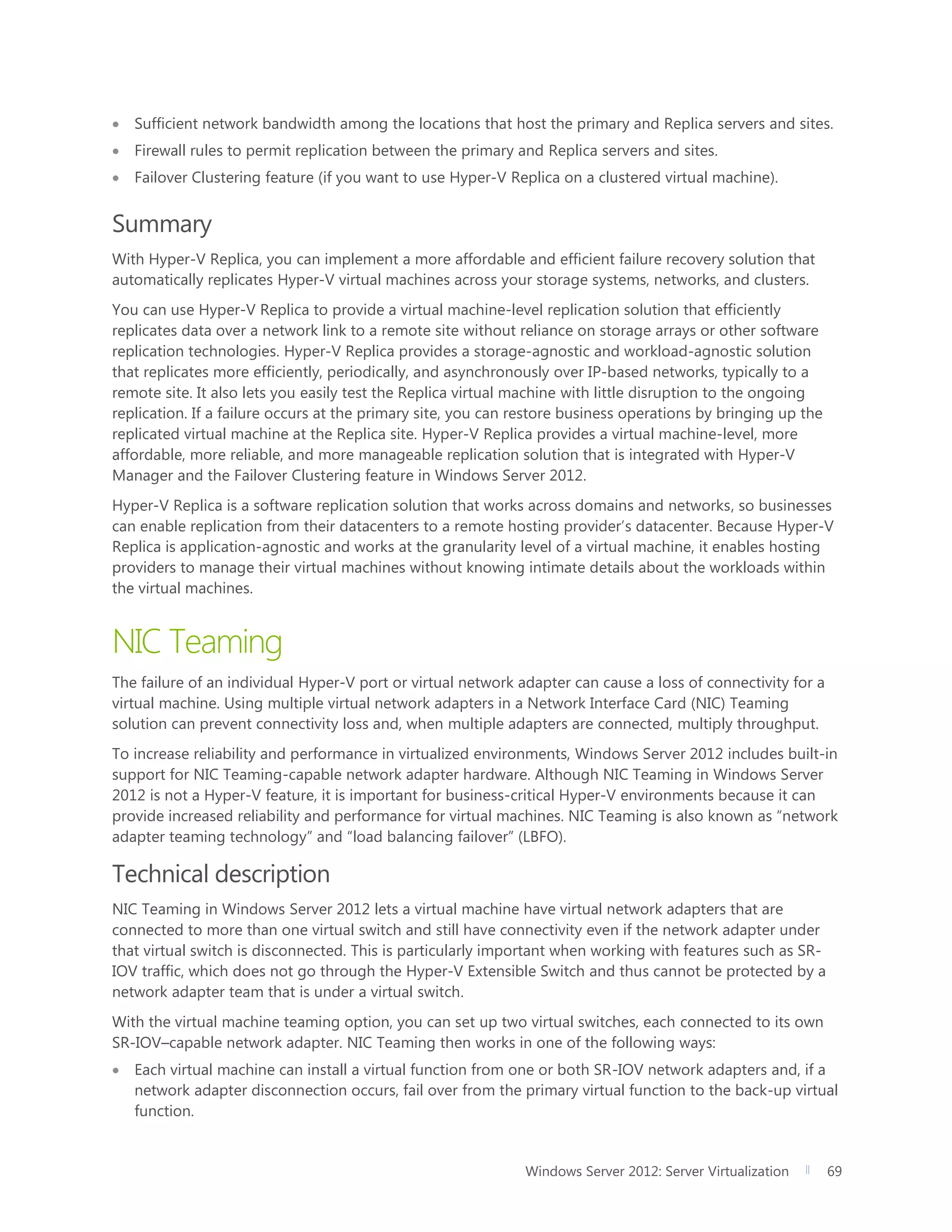 Windows Server 2012: Server Virtualization 69
 Sufficient network bandwidth among the locations that host the primary and Replica servers and sites.
 Firewall rules to permit replication between the primary and Replica servers and sites.
 Failover Clustering feature (if you want to use Hyper-V Replica on a clustered virtual machine).
Summary
With Hyper-V Replica, you can implement a more affordable and efficient failure recovery solution that
automatically replicates Hyper-V virtual machines across your storage systems, networks, and clusters.
You can use Hyper-V Replica to provide a virtual machine-level replication solution that efficiently
replicates data over a network link to a remote site without reliance on storage arrays or other software
replication technologies. Hyper-V Replica provides a storage-agnostic and workload-agnostic solution
that replicates more efficiently, periodically, and asynchronously over IP-based networks, typically to a
remote site. It also lets you easily test the Replica virtual machine with little disruption to the ongoing
replication. If a failure occurs at the primary site, you can restore business operations by bringing up the
replicated virtual machine at the Replica site. Hyper-V Replica provides a virtual machine-level, more
affordable, more reliable, and more manageable replication solution that is integrated with Hyper-V
Manager and the Failover Clustering feature in Windows Server 2012.
Hyper-V Replica is a software replication solution that works across domains and networks, so businesses
can enable replication from their datacenters to a remote hosting provider’s datacenter. Because Hyper-V
Replica is application-agnostic and works at the granularity level of a virtual machine, it enables hosting
providers to manage their virtual machines without knowing intimate details about the workloads within
the virtual machines.
NIC Teaming
The failure of an individual Hyper-V port or virtual network adapter can cause a loss of connectivity for a
virtual machine. Using multiple virtual network adapters in a Network Interface Card (NIC) Teaming
solution can prevent connectivity loss and, when multiple adapters are connected, multiply throughput.
To increase reliability and performance in virtualized environments, Windows Server 2012 includes built-in
support for NIC Teaming-capable network adapter hardware. Although NIC Teaming in Windows Server
2012 is not a Hyper-V feature, it is important for business-critical Hyper-V environments because it can
provide increased reliability and performance for virtual machines. NIC Teaming is also known as “network
adapter teaming technology” and “load balancing failover” (LBFO).
Technical description
NIC Teaming in Windows Server 2012 lets a virtual machine have virtual network adapters that are
connected to more than one virtual switch and still have connectivity even if the network adapter under
that virtual switch is disconnected. This is particularly important when working with features such as SR-
IOV traffic, which does not go through the Hyper-V Extensible Switch and thus cannot be protected by a
network adapter team that is under a virtual switch.
With the virtual machine teaming option, you can set up two virtual switches, each connected to its own
SR-IOV–capable network adapter. NIC Teaming then works in one of the following ways:
 Each virtual machine can install a virtual function from one or both SR-IOV network adapters and, if a
network adapter disconnection occurs, fail over from the primary virtual function to the back-up virtual
function.
 