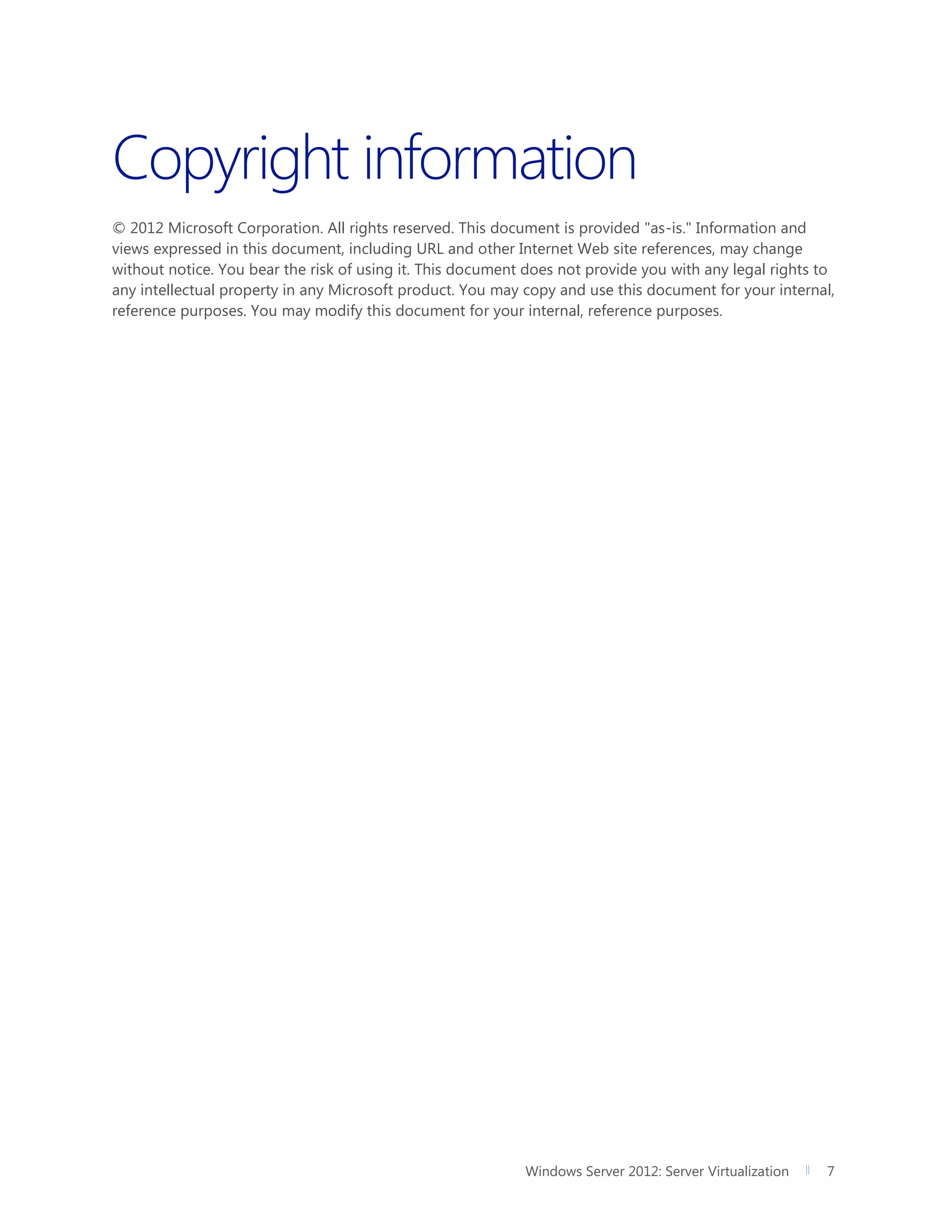 Windows Server 2012: Server Virtualization 7
Copyright information
© 2012 Microsoft Corporation. All rights reserved. This document is provided "as-is." Information and
views expressed in this document, including URL and other Internet Web site references, may change
without notice. You bear the risk of using it. This document does not provide you with any legal rights to
any intellectual property in any Microsoft product. You may copy and use this document for your internal,
reference purposes. You may modify this document for your internal, reference purposes.
 