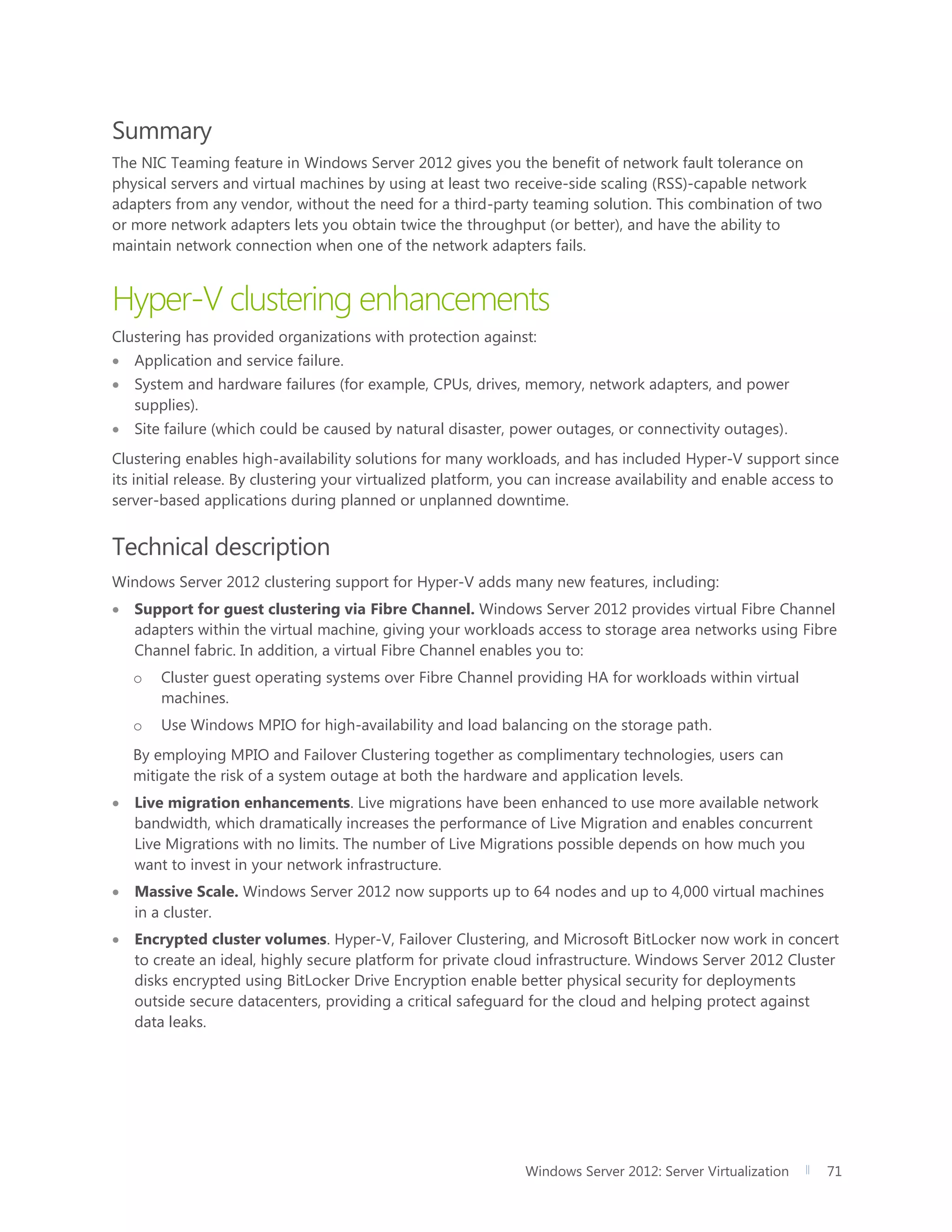 Windows Server 2012: Server Virtualization 71
Summary
The NIC Teaming feature in Windows Server 2012 gives you the benefit of network fault tolerance on
physical servers and virtual machines by using at least two receive-side scaling (RSS)-capable network
adapters from any vendor, without the need for a third-party teaming solution. This combination of two
or more network adapters lets you obtain twice the throughput (or better), and have the ability to
maintain network connection when one of the network adapters fails.
Hyper-V clustering enhancements
Clustering has provided organizations with protection against:
 Application and service failure.
 System and hardware failures (for example, CPUs, drives, memory, network adapters, and power
supplies).
 Site failure (which could be caused by natural disaster, power outages, or connectivity outages).
Clustering enables high-availability solutions for many workloads, and has included Hyper-V support since
its initial release. By clustering your virtualized platform, you can increase availability and enable access to
server-based applications during planned or unplanned downtime.
Technical description
Windows Server 2012 clustering support for Hyper-V adds many new features, including:
 Support for guest clustering via Fibre Channel. Windows Server 2012 provides virtual Fibre Channel
adapters within the virtual machine, giving your workloads access to storage area networks using Fibre
Channel fabric. In addition, a virtual Fibre Channel enables you to:
o Cluster guest operating systems over Fibre Channel providing HA for workloads within virtual
machines.
o Use Windows MPIO for high-availability and load balancing on the storage path.
By employing MPIO and Failover Clustering together as complimentary technologies, users can
mitigate the risk of a system outage at both the hardware and application levels.
 Live migration enhancements. Live migrations have been enhanced to use more available network
bandwidth, which dramatically increases the performance of Live Migration and enables concurrent
Live Migrations with no limits. The number of Live Migrations possible depends on how much you
want to invest in your network infrastructure.
 Massive Scale. Windows Server 2012 now supports up to 64 nodes and up to 4,000 virtual machines
in a cluster.
 Encrypted cluster volumes. Hyper-V, Failover Clustering, and Microsoft BitLocker now work in concert
to create an ideal, highly secure platform for private cloud infrastructure. Windows Server 2012 Cluster
disks encrypted using BitLocker Drive Encryption enable better physical security for deployments
outside secure datacenters, providing a critical safeguard for the cloud and helping protect against
data leaks.
 