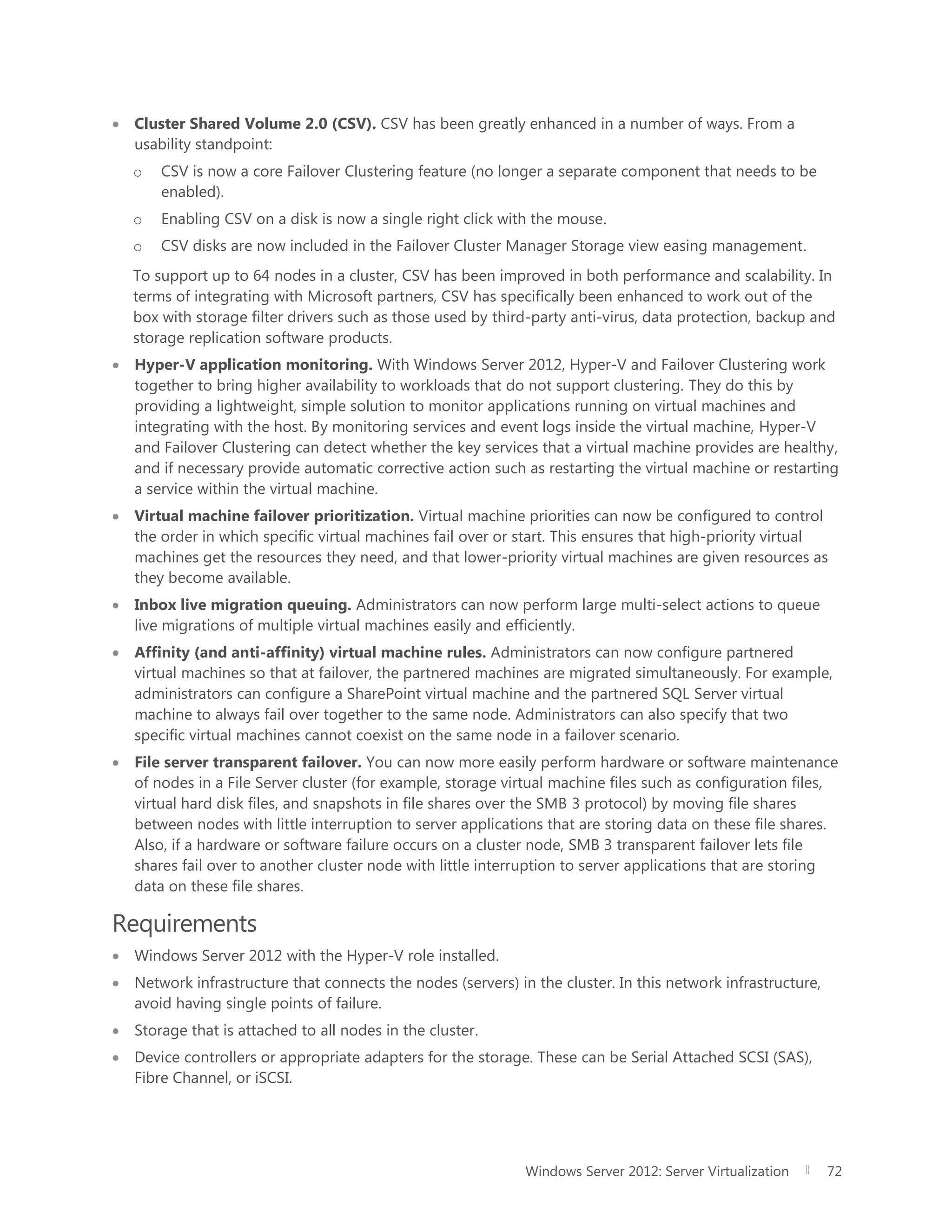 Windows Server 2012: Server Virtualization 72
 Cluster Shared Volume 2.0 (CSV). CSV has been greatly enhanced in a number of ways. From a
usability standpoint:
o CSV is now a core Failover Clustering feature (no longer a separate component that needs to be
enabled).
o Enabling CSV on a disk is now a single right click with the mouse.
o CSV disks are now included in the Failover Cluster Manager Storage view easing management.
To support up to 64 nodes in a cluster, CSV has been improved in both performance and scalability. In
terms of integrating with Microsoft partners, CSV has specifically been enhanced to work out of the
box with storage filter drivers such as those used by third-party anti-virus, data protection, backup and
storage replication software products.
 Hyper-V application monitoring. With Windows Server 2012, Hyper-V and Failover Clustering work
together to bring higher availability to workloads that do not support clustering. They do this by
providing a lightweight, simple solution to monitor applications running on virtual machines and
integrating with the host. By monitoring services and event logs inside the virtual machine, Hyper-V
and Failover Clustering can detect whether the key services that a virtual machine provides are healthy,
and if necessary provide automatic corrective action such as restarting the virtual machine or restarting
a service within the virtual machine.
 Virtual machine failover prioritization. Virtual machine priorities can now be configured to control
the order in which specific virtual machines fail over or start. This ensures that high-priority virtual
machines get the resources they need, and that lower-priority virtual machines are given resources as
they become available.
 Inbox live migration queuing. Administrators can now perform large multi-select actions to queue
live migrations of multiple virtual machines easily and efficiently.
 Affinity (and anti-affinity) virtual machine rules. Administrators can now configure partnered
virtual machines so that at failover, the partnered machines are migrated simultaneously. For example,
administrators can configure a SharePoint virtual machine and the partnered SQL Server virtual
machine to always fail over together to the same node. Administrators can also specify that two
specific virtual machines cannot coexist on the same node in a failover scenario.
 File server transparent failover. You can now more easily perform hardware or software maintenance
of nodes in a File Server cluster (for example, storage virtual machine files such as configuration files,
virtual hard disk files, and snapshots in file shares over the SMB 3 protocol) by moving file shares
between nodes with little interruption to server applications that are storing data on these file shares.
Also, if a hardware or software failure occurs on a cluster node, SMB 3 transparent failover lets file
shares fail over to another cluster node with little interruption to server applications that are storing
data on these file shares.
Requirements
 Windows Server 2012 with the Hyper-V role installed.
 Network infrastructure that connects the nodes (servers) in the cluster. In this network infrastructure,
avoid having single points of failure.
 Storage that is attached to all nodes in the cluster.
 Device controllers or appropriate adapters for the storage. These can be Serial Attached SCSI (SAS),
Fibre Channel, or iSCSI.
 