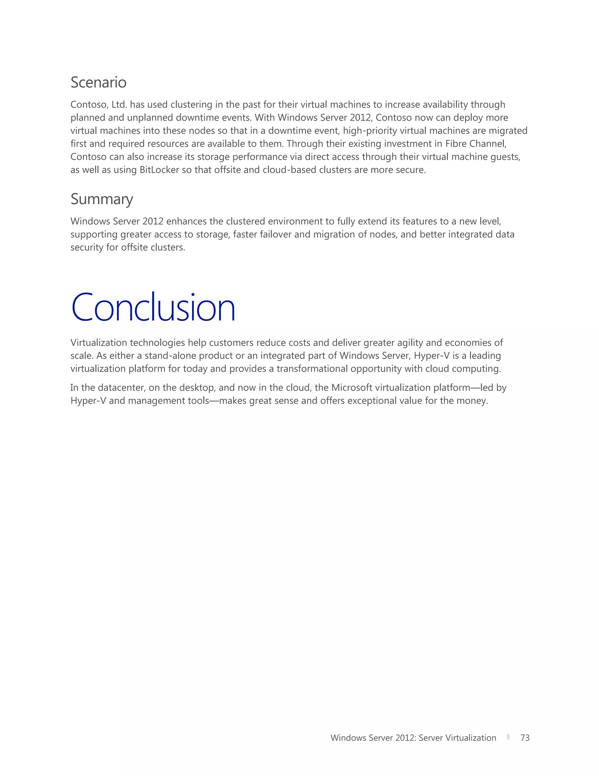 Windows Server 2012: Server Virtualization 73
Scenario
Contoso, Ltd. has used clustering in the past for their virtual machines to increase availability through
planned and unplanned downtime events. With Windows Server 2012, Contoso now can deploy more
virtual machines into these nodes so that in a downtime event, high-priority virtual machines are migrated
first and required resources are available to them. Through their existing investment in Fibre Channel,
Contoso can also increase its storage performance via direct access through their virtual machine guests,
as well as using BitLocker so that offsite and cloud-based clusters are more secure.
Summary
Windows Server 2012 enhances the clustered environment to fully extend its features to a new level,
supporting greater access to storage, faster failover and migration of nodes, and better integrated data
security for offsite clusters.
Conclusion
Virtualization technologies help customers reduce costs and deliver greater agility and economies of
scale. As either a stand-alone product or an integrated part of Windows Server, Hyper-V is a leading
virtualization platform for today and provides a transformational opportunity with cloud computing.
In the datacenter, on the desktop, and now in the cloud, the Microsoft virtualization platform—led by
Hyper-V and management tools—makes great sense and offers exceptional value for the money.
 