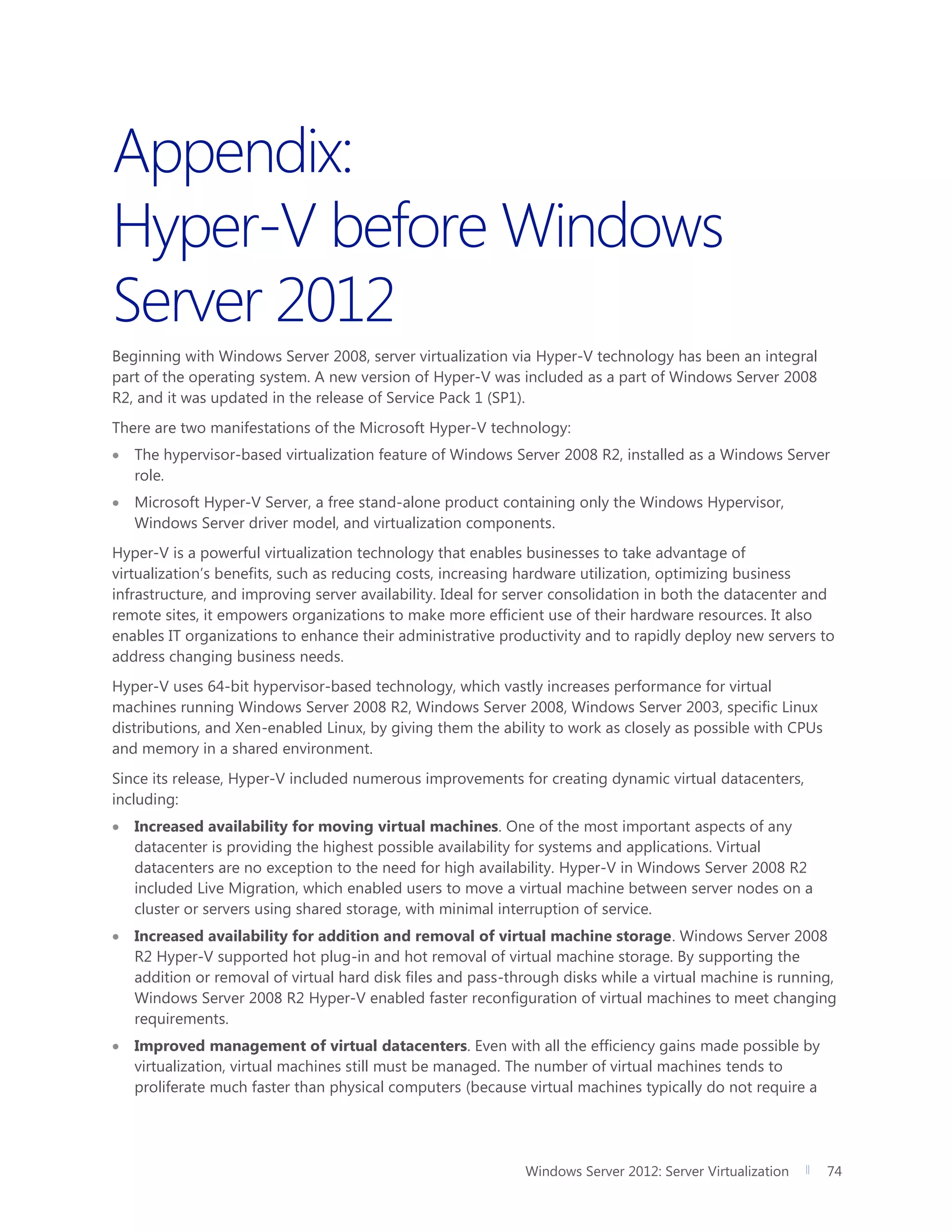 Windows Server 2012: Server Virtualization 74
Appendix:
Hyper-V before Windows
Server 2012
Beginning with Windows Server 2008, server virtualization via Hyper-V technology has been an integral
part of the operating system. A new version of Hyper-V was included as a part of Windows Server 2008
R2, and it was updated in the release of Service Pack 1 (SP1).
There are two manifestations of the Microsoft Hyper-V technology:
 The hypervisor-based virtualization feature of Windows Server 2008 R2, installed as a Windows Server
role.
 Microsoft Hyper-V Server, a free stand-alone product containing only the Windows Hypervisor,
Windows Server driver model, and virtualization components.
Hyper-V is a powerful virtualization technology that enables businesses to take advantage of
virtualization’s benefits, such as reducing costs, increasing hardware utilization, optimizing business
infrastructure, and improving server availability. Ideal for server consolidation in both the datacenter and
remote sites, it empowers organizations to make more efficient use of their hardware resources. It also
enables IT organizations to enhance their administrative productivity and to rapidly deploy new servers to
address changing business needs.
Hyper-V uses 64-bit hypervisor-based technology, which vastly increases performance for virtual
machines running Windows Server 2008 R2, Windows Server 2008, Windows Server 2003, specific Linux
distributions, and Xen-enabled Linux, by giving them the ability to work as closely as possible with CPUs
and memory in a shared environment.
Since its release, Hyper-V included numerous improvements for creating dynamic virtual datacenters,
including:
 Increased availability for moving virtual machines. One of the most important aspects of any
datacenter is providing the highest possible availability for systems and applications. Virtual
datacenters are no exception to the need for high availability. Hyper-V in Windows Server 2008 R2
included Live Migration, which enabled users to move a virtual machine between server nodes on a
cluster or servers using shared storage, with minimal interruption of service.
 Increased availability for addition and removal of virtual machine storage. Windows Server 2008
R2 Hyper-V supported hot plug-in and hot removal of virtual machine storage. By supporting the
addition or removal of virtual hard disk files and pass-through disks while a virtual machine is running,
Windows Server 2008 R2 Hyper-V enabled faster reconfiguration of virtual machines to meet changing
requirements.
 Improved management of virtual datacenters. Even with all the efficiency gains made possible by
virtualization, virtual machines still must be managed. The number of virtual machines tends to
proliferate much faster than physical computers (because virtual machines typically do not require a
 