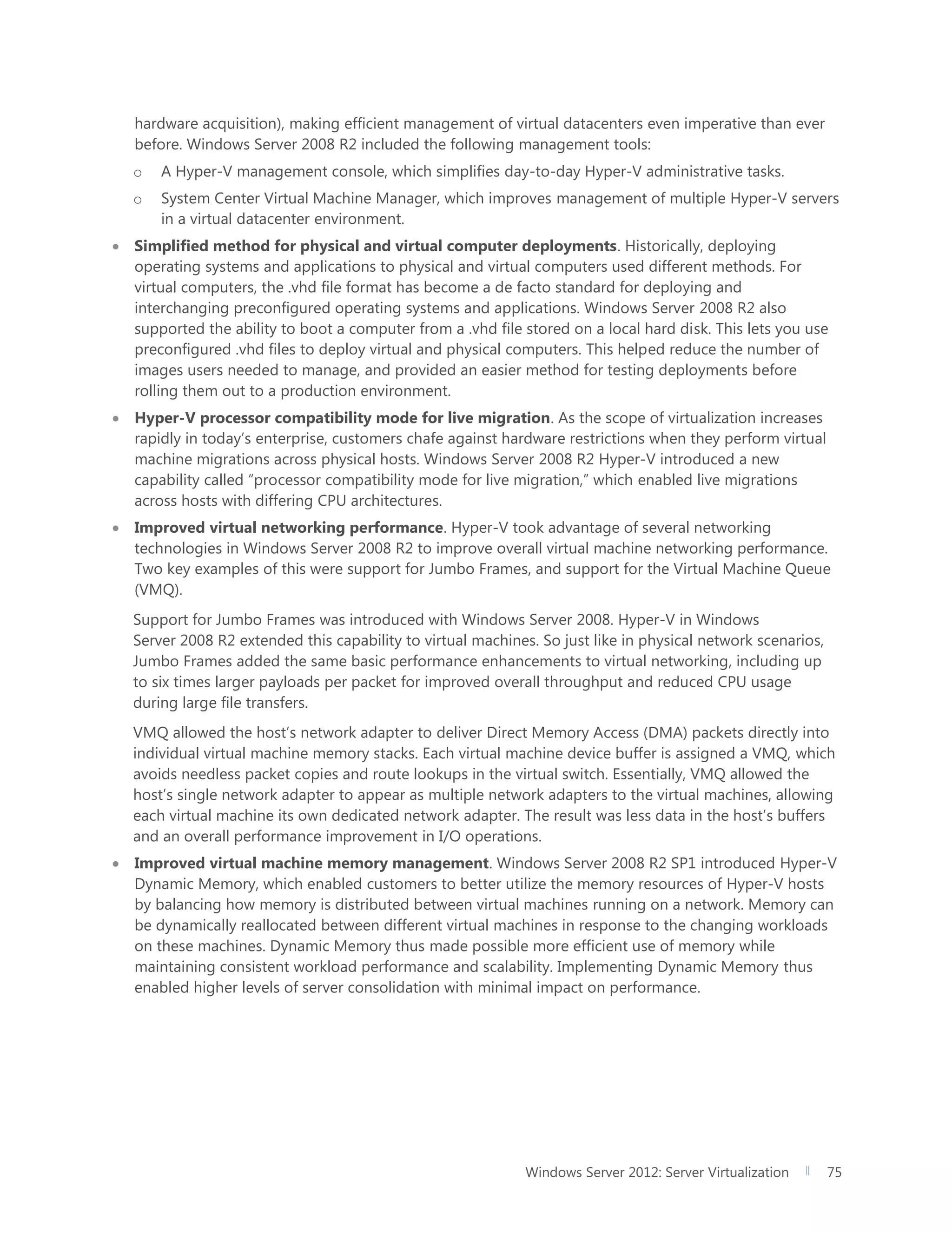 Windows Server 2012: Server Virtualization 75
hardware acquisition), making efficient management of virtual datacenters even imperative than ever
before. Windows Server 2008 R2 included the following management tools:
o A Hyper-V management console, which simplifies day-to-day Hyper-V administrative tasks.
o System Center Virtual Machine Manager, which improves management of multiple Hyper-V servers
in a virtual datacenter environment.
 Simplified method for physical and virtual computer deployments. Historically, deploying
operating systems and applications to physical and virtual computers used different methods. For
virtual computers, the .vhd file format has become a de facto standard for deploying and
interchanging preconfigured operating systems and applications. Windows Server 2008 R2 also
supported the ability to boot a computer from a .vhd file stored on a local hard disk. This lets you use
preconfigured .vhd files to deploy virtual and physical computers. This helped reduce the number of
images users needed to manage, and provided an easier method for testing deployments before
rolling them out to a production environment.
 Hyper-V processor compatibility mode for live migration. As the scope of virtualization increases
rapidly in today’s enterprise, customers chafe against hardware restrictions when they perform virtual
machine migrations across physical hosts. Windows Server 2008 R2 Hyper-V introduced a new
capability called “processor compatibility mode for live migration,” which enabled live migrations
across hosts with differing CPU architectures.
 Improved virtual networking performance. Hyper-V took advantage of several networking
technologies in Windows Server 2008 R2 to improve overall virtual machine networking performance.
Two key examples of this were support for Jumbo Frames, and support for the Virtual Machine Queue
(VMQ).
Support for Jumbo Frames was introduced with Windows Server 2008. Hyper-V in Windows
Server 2008 R2 extended this capability to virtual machines. So just like in physical network scenarios,
Jumbo Frames added the same basic performance enhancements to virtual networking, including up
to six times larger payloads per packet for improved overall throughput and reduced CPU usage
during large file transfers.
VMQ allowed the host’s network adapter to deliver Direct Memory Access (DMA) packets directly into
individual virtual machine memory stacks. Each virtual machine device buffer is assigned a VMQ, which
avoids needless packet copies and route lookups in the virtual switch. Essentially, VMQ allowed the
host’s single network adapter to appear as multiple network adapters to the virtual machines, allowing
each virtual machine its own dedicated network adapter. The result was less data in the host’s buffers
and an overall performance improvement in I/O operations.
 Improved virtual machine memory management. Windows Server 2008 R2 SP1 introduced Hyper-V
Dynamic Memory, which enabled customers to better utilize the memory resources of Hyper-V hosts
by balancing how memory is distributed between virtual machines running on a network. Memory can
be dynamically reallocated between different virtual machines in response to the changing workloads
on these machines. Dynamic Memory thus made possible more efficient use of memory while
maintaining consistent workload performance and scalability. Implementing Dynamic Memory thus
enabled higher levels of server consolidation with minimal impact on performance.
 