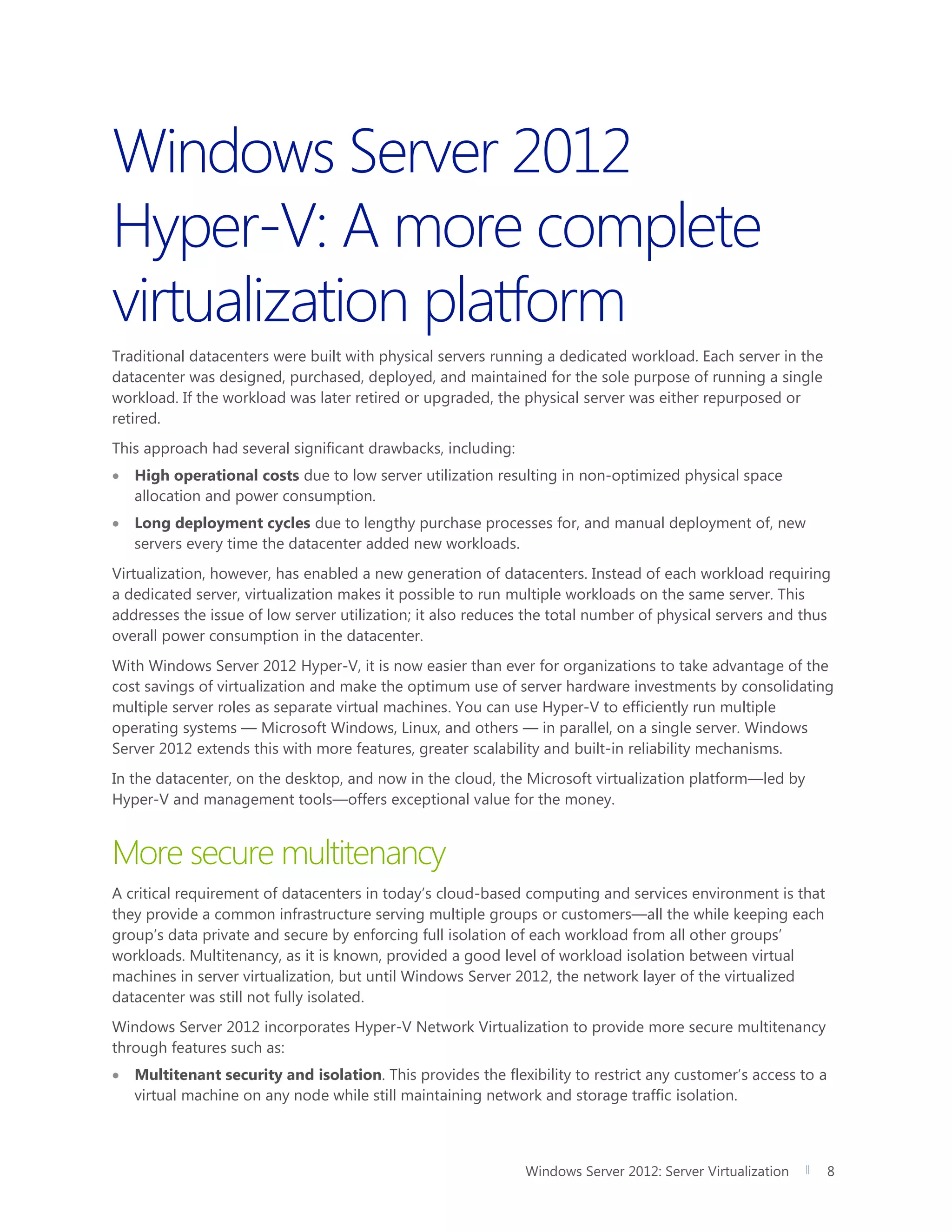 Windows Server 2012: Server Virtualization 8
Windows Server 2012
Hyper-V: A more complete
virtualization platform
Traditional datacenters were built with physical servers running a dedicated workload. Each server in the
datacenter was designed, purchased, deployed, and maintained for the sole purpose of running a single
workload. If the workload was later retired or upgraded, the physical server was either repurposed or
retired.
This approach had several significant drawbacks, including:
 High operational costs due to low server utilization resulting in non-optimized physical space
allocation and power consumption.
 Long deployment cycles due to lengthy purchase processes for, and manual deployment of, new
servers every time the datacenter added new workloads.
Virtualization, however, has enabled a new generation of datacenters. Instead of each workload requiring
a dedicated server, virtualization makes it possible to run multiple workloads on the same server. This
addresses the issue of low server utilization; it also reduces the total number of physical servers and thus
overall power consumption in the datacenter.
With Windows Server 2012 Hyper-V, it is now easier than ever for organizations to take advantage of the
cost savings of virtualization and make the optimum use of server hardware investments by consolidating
multiple server roles as separate virtual machines. You can use Hyper-V to efficiently run multiple
operating systems — Microsoft Windows, Linux, and others — in parallel, on a single server. Windows
Server 2012 extends this with more features, greater scalability and built-in reliability mechanisms.
In the datacenter, on the desktop, and now in the cloud, the Microsoft virtualization platform—led by
Hyper-V and management tools—offers exceptional value for the money.
More secure multitenancy
A critical requirement of datacenters in today’s cloud-based computing and services environment is that
they provide a common infrastructure serving multiple groups or customers—all the while keeping each
group’s data private and secure by enforcing full isolation of each workload from all other groups’
workloads. Multitenancy, as it is known, provided a good level of workload isolation between virtual
machines in server virtualization, but until Windows Server 2012, the network layer of the virtualized
datacenter was still not fully isolated.
Windows Server 2012 incorporates Hyper-V Network Virtualization to provide more secure multitenancy
through features such as:
 Multitenant security and isolation. This provides the flexibility to restrict any customer’s access to a
virtual machine on any node while still maintaining network and storage traffic isolation.
 