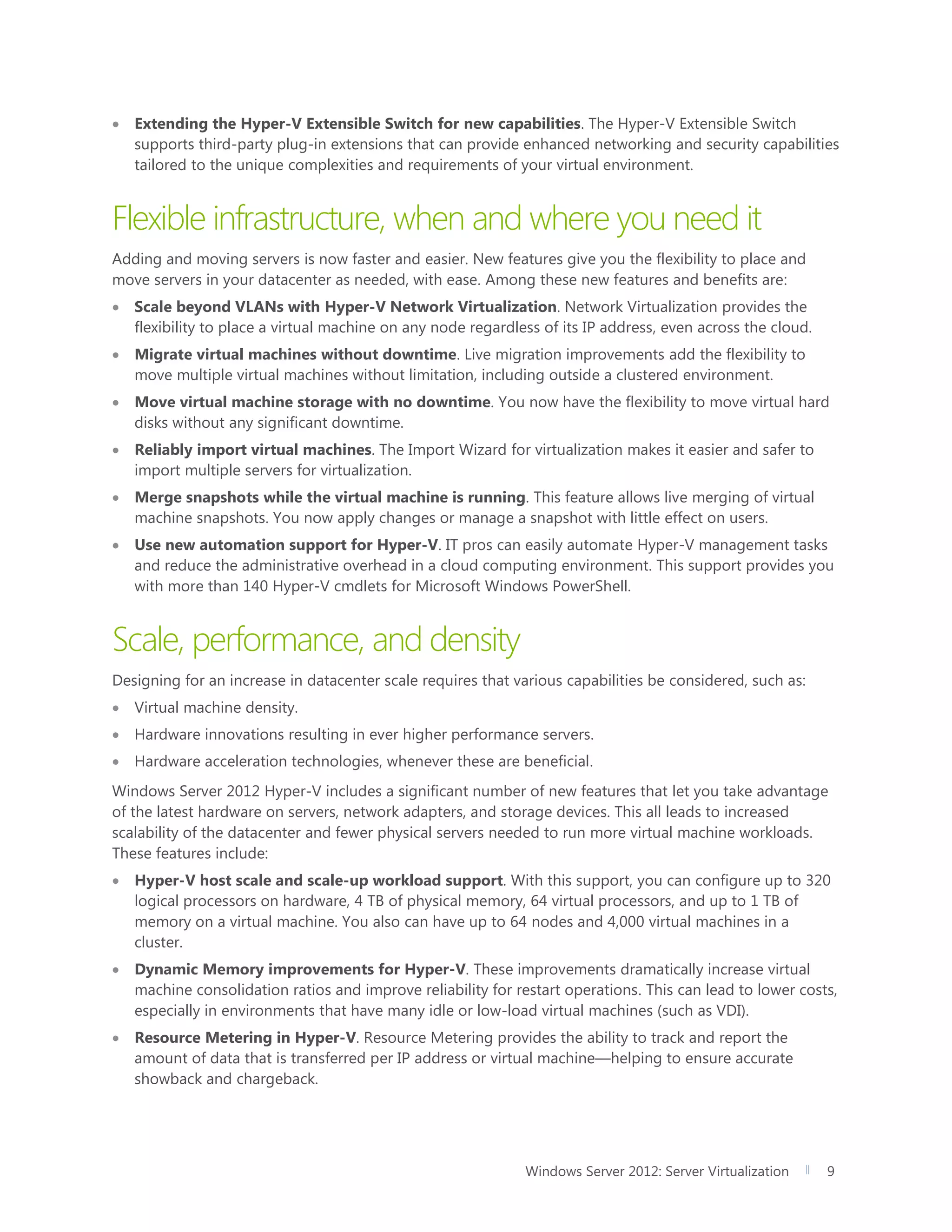 Windows Server 2012: Server Virtualization 9
 Extending the Hyper-V Extensible Switch for new capabilities. The Hyper-V Extensible Switch
supports third-party plug-in extensions that can provide enhanced networking and security capabilities
tailored to the unique complexities and requirements of your virtual environment.
Flexible infrastructure, when and where you need it
Adding and moving servers is now faster and easier. New features give you the flexibility to place and
move servers in your datacenter as needed, with ease. Among these new features and benefits are:
 Scale beyond VLANs with Hyper-V Network Virtualization. Network Virtualization provides the
flexibility to place a virtual machine on any node regardless of its IP address, even across the cloud.
 Migrate virtual machines without downtime. Live migration improvements add the flexibility to
move multiple virtual machines without limitation, including outside a clustered environment.
 Move virtual machine storage with no downtime. You now have the flexibility to move virtual hard
disks without any significant downtime.
 Reliably import virtual machines. The Import Wizard for virtualization makes it easier and safer to
import multiple servers for virtualization.
 Merge snapshots while the virtual machine is running. This feature allows live merging of virtual
machine snapshots. You now apply changes or manage a snapshot with little effect on users.
 Use new automation support for Hyper-V. IT pros can easily automate Hyper-V management tasks
and reduce the administrative overhead in a cloud computing environment. This support provides you
with more than 140 Hyper-V cmdlets for Microsoft Windows PowerShell.
Scale, performance, and density
Designing for an increase in datacenter scale requires that various capabilities be considered, such as:
 Virtual machine density.
 Hardware innovations resulting in ever higher performance servers.
 Hardware acceleration technologies, whenever these are beneficial.
Windows Server 2012 Hyper-V includes a significant number of new features that let you take advantage
of the latest hardware on servers, network adapters, and storage devices. This all leads to increased
scalability of the datacenter and fewer physical servers needed to run more virtual machine workloads.
These features include:
 Hyper-V host scale and scale-up workload support. With this support, you can configure up to 320
logical processors on hardware, 4 TB of physical memory, 64 virtual processors, and up to 1 TB of
memory on a virtual machine. You also can have up to 64 nodes and 4,000 virtual machines in a
cluster.
 Dynamic Memory improvements for Hyper-V. These improvements dramatically increase virtual
machine consolidation ratios and improve reliability for restart operations. This can lead to lower costs,
especially in environments that have many idle or low-load virtual machines (such as VDI).
 Resource Metering in Hyper-V. Resource Metering provides the ability to track and report the
amount of data that is transferred per IP address or virtual machine—helping to ensure accurate
showback and chargeback.
 