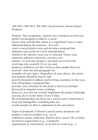 WS 2013, WS 2033, WS 3023, Social Justice Action Project
Proposal
Purpose: This assignment requires you to propose an activism
project (a) designed to address a social
justice issue and (b) that relates to a significant issue or topic
addressed during the semester. You will
select a social justice issue and develop a proposal that
addresses your goals for social transformation
related to the specific issue you’ve selected. Unless your
instructor indicates otherwise, you have two
options: (1) you may propose a personal act of activism
involving only yourself; (2) or you may
propose a collective act that involves more people than just
yourself. (See the next paragraph for
examples of each type.) Regardless of your choice, the action
you propose should be narrow and
must be designed to address and/or bring awareness to the issue.
You will produce a proposal that
provides your rationale for the project, based on concepts
discussed in required course readings.
However, you will not actually implement the project (although
you may do so in the future if you’d like).
We recommend that you focus on a social-justice action that is
local and manageable, something that you
would actually be able to implement in the near future.
Types of proposals: Collective social-justice proposals can
propose a creative product (e.g., an art
exhibition, poetry collection, fashion show, music CD, or film),
an activist organization (e.g., a nonprofit
organization or association), or an activist event (e.g., a
 