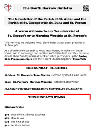 The South Barrow Bulletin
The Newsletter of the Parish of St. Aidan and the
Parish of St. George with St. Luke and St. Perran
A warm welcome to our Team Service at
St. George’s or to Morning Worship at St. Perran’s
This morning, we welcome Revd. Elaine Bates as our guest preacher at
St. George’s.
As a church family we seek to know Jesus better, to make Him better
known and to encourage one another in Christian faith and life - for more
details about Sunday and mid-week activities, please pick up the Spring
2014 Programme Card and the current Church magazine, Team Talk

THIS SUNDAY - 16 Feb 2014
10.30am - St. George’s - Team Service - sermon by Revd. Elaine Bates
11am - St. Perran’s - Morning Worship - with Revd. Ron Wilson
PLEASE NOTE THAT THERE IS NO SERVICE AT ST. AIDAN’S.

THIS SUNDAY’S HYMNS

Mission Praise
449 - Love divine, all loves excelling
987 - Here is love
649 - The King of love
411 - Let there be love

 