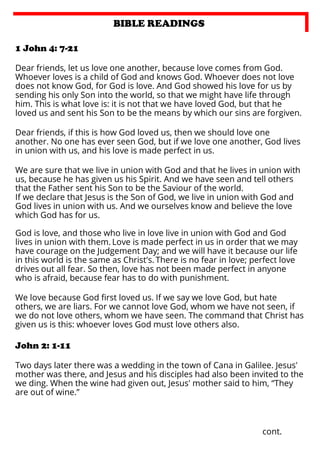 BIBLE READINGS
1 John 4: 7-21
Dear friends, let us love one another, because love comes from God.
Whoever loves is a child of God and knows God. Whoever does not love
does not know God, for God is love. And God showed his love for us by
sending his only Son into the world, so that we might have life through
him. This is what love is: it is not that we have loved God, but that he
loved us and sent his Son to be the means by which our sins are forgiven.
Dear friends, if this is how God loved us, then we should love one
another. No one has ever seen God, but if we love one another, God lives
in union with us, and his love is made perfect in us.
We are sure that we live in union with God and that he lives in union with
us, because he has given us his Spirit. And we have seen and tell others
that the Father sent his Son to be the Saviour of the world.
If we declare that Jesus is the Son of God, we live in union with God and
God lives in union with us. And we ourselves know and believe the love
which God has for us.
God is love, and those who live in love live in union with God and God
lives in union with them. Love is made perfect in us in order that we may
have courage on the Judgement Day; and we will have it because our life
in this world is the same as Christ's. There is no fear in love; perfect love
drives out all fear. So then, love has not been made perfect in anyone
who is afraid, because fear has to do with punishment.
We love because God ﬁrst loved us. If we say we love God, but hate
others, we are liars. For we cannot love God, whom we have not seen, if
we do not love others, whom we have seen. The command that Christ has
given us is this: whoever loves God must love others also.

John 2: 1-11
Two days later there was a wedding in the town of Cana in Galilee. Jesus'
mother was there, and Jesus and his disciples had also been invited to the
we ding. When the wine had given out, Jesus' mother said to him, “They
are out of wine.”

cont.

 