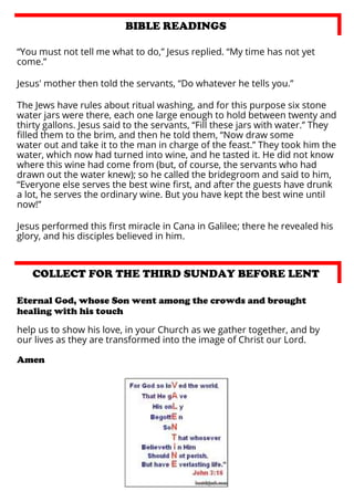 BIBLE READINGS
“You must not tell me what to do,” Jesus replied. “My time has not yet
come.”
Jesus' mother then told the servants, “Do whatever he tells you.”
The Jews have rules about ritual washing, and for this purpose six stone
water jars were there, each one large enough to hold between twenty and
thirty gallons. Jesus said to the servants, “Fill these jars with water.” They
ﬁlled them to the brim, and then he told them, “Now draw some
water out and take it to the man in charge of the feast.” They took him the
water, which now had turned into wine, and he tasted it. He did not know
where this wine had come from (but, of course, the servants who had
drawn out the water knew); so he called the bridegroom and said to him,
“Everyone else serves the best wine ﬁrst, and after the guests have drunk
a lot, he serves the ordinary wine. But you have kept the best wine until
now!”
Jesus performed this ﬁrst miracle in Cana in Galilee; there he revealed his
glory, and his disciples believed in him.

COLLECT FOR THE THIRD SUNDAY BEFORE LENT
Eternal God, whose Son went among the crowds and brought
healing with his touch
help us to show his love, in your Church as we gather together, and by
our lives as they are transformed into the image of Christ our Lord.
Amen

 