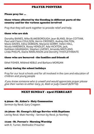PRAYER POINTERS
Please pray for …
those whose affected by the flooding in different parts of the
country and for the various agencies involved
Pray that they will work together to provide relief and help.
those who are sick
Dorothy BAINES, Mike BLAKEBOROUGH, Jean BLAND, Brian COTTAM,
Paul and Claire COULSON, Kerrin CROOKES, Audrey DALTON,
Mavis DAVIES, Edna DOBSON, Marjorie GORRY, Helen HALL,
Nicola HARDWICK, Rosey HENDLEY, Ada HICKTON, Jack,
Kathleen KAVANAGH, Stephen LIVESEY, Amanda MAITLAND,
Linda PHELPS, Elaine RAWLINSON and Dorothy THISTLETHWAITE
those who are bereaved - the families and friends of
Ethel FISHER, Mildred KEBLE and Barbara MORGAN
safety during the school holidays
Pray for our local schools and for all involved in the care and education of
children and young people

If you know someone who is unwell and would appreciate prayer please
give their names to either Gary, Jo, Matt or Judy Cowsill (829710).

NEXT SUNDAY - 23rd FEBRUARY
9.30am - St. Aidan’s - Holy Communion
Sermon by Revd. Gary Cregeen
10.30am - St. George’s All-age Service with Baptisms
Led by Revd. Matt Hornby - Sermon by Revd. Jo Northey
11am - St. Perran’s - Morning Worship
with R. Turner, Methodist Preacher

 