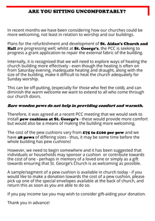 ARE YOU SITTING UNCOMFORTABLY?

In recent months we have been considering how our churches could be
more welcoming, not least in relation to worship and our buildings.
Plans for the refurbishment and development of St. Aidan’s Church and
Hall are progressing well; whilst at St. George’s, the PCC is seeking to
progress a grant application to repair the external fabric of the building.
Internally, it is recognised that we will need to explore ways of heating the
church building more eﬀectively - even though the heating is often on
from Saturday evening, inadequate heating and draught, along with the
size of the building, make it diﬃcult to heat the church adequately for
Sunday worship.
This can be oﬀ-putting, (especially for those who feel the cold), and can
diminish the warm welcome we want to extend to all who come through
our church doors.

Bare wooden pews do not help in providing comfort and warmth.
Therefore, it was agreed at a recent PCC meeting that we would seek to
install pew cushions at St. George’s - these would provide more comfort
but would also be a means of making the building more welcoming.
The cost of the pew cushions vary from £75 to £100 per pew and we
have 48 pews of diﬀering sizes - thus, it may be some time before the
whole building has pew cushions!
However, we need to begin somewhere and it has been suggested that
individuals or households may sponsor a cushion or contribute towards
the cost of one - perhaps in memory of a loved one or simply as a gift
towards ensuring that St. George’s Church is as welcoming as possible.
A sample/segment of a pew cushion is available in church today - if you
would like to make a donation towards the cost of a pew cushion, please
pick up one of the special envelopes available at the back of church, and
return this as soon as you are able to do so.
If you pay income tax you may wish to consider gift-aiding your donation.
Thank you in advance!

 