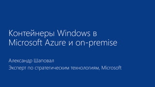 Контейнеры Windows в
Microsoft Azure и on-premise
Александр Шаповал
Эксперт по стратегическим технологиям, Microsoft
 