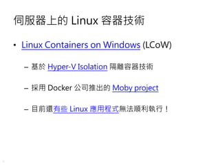 4
伺服器上的 Linux 容器技術
• Linux Containers on Windows (LCoW)
– 基於 Hyper-V Isolation 隔離容器技術
– 採用 Docker 公司推出的 Moby project
– 目前還...