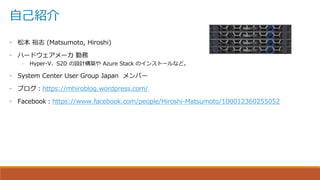 自己紹介
• 松本 裕志 (Matsumoto, Hiroshi)
• ハードウェアメーカ 勤務
– Hyper-V、S2D の設計構築や Azure Stack のインストールなど。
• System Center User Group Japan メンバー
• ブログ：https://mhiroblog.wordpress.com/
• Facebook：https://www.facebook.com/people/Hiroshi-Matsumoto/100012360255052
 