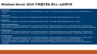 # 2way Mirror
• New-Volume -FriendlyName "Volume01-2w" -StoragePoolFriendlyName *S2D* -Size 100GB -ResiliencySettingName Mirror -PhysicalDiskRedundancy 1 -
Verbose
# 3way mirror
• New-Volume -FriendlyName "Volume02-3w" -StoragePoolFriendlyName *S2D* -Size 100GB -ResiliencySettingName Mirror -Verbose
# Dual Parity
• New-Volume -FriendlyName "Volume03-dp" -StoragePoolFriendlyName *S2D* -Size 100GB -ResiliencySettingName Parity -Verbose
# Mirror Accelerated Parity
• New-StorageTier -StoragePoolFriendlyName S2D* -FriendlyName Performance -ResiliencySettingName Mirror -NumberOfDataCopies 2 -MediaType HDD
• New-Volume -StoragePoolFriendlyName S2D* -FriendlyName Volume04-map -StorageTierFriendlyNames Performance,Capacity -StorageTierSizes 20GB,80GB
## Nested Mirror
• New-StorageTier -StoragePoolFriendlyName S2D* -FriendlyName NestedMirror -ResiliencySettingName Mirror -NumberOfDataCopies 4 -MediaType HDD
• New-Volume -StoragePoolFriendlyName S2D* -FriendlyName Volume05-n2w -StorageTierFriendlyNames NestedMirror -StorageTierSizes 100GB -Verbose
## Nested Parity
• New-StorageTier -StoragePoolFriendlyName S2D* -FriendlyName NestedMirror -ResiliencySettingName Mirror -NumberOfDataCopies 4 -MediaType HDD
• New-StorageTier -StoragePoolFriendlyName S2D* -FriendlyName NestedParity -ResiliencySettingName Parity -NumberOfDataCopies 2 -
PhysicalDiskRedundancy 1 -NumberOfGroups 1 -FaultDomainAwareness StorageScaleUnit -ColumnIsolation PhysicalDisk -MediaType HDD
• New-Volume -StoragePoolFriendlyName S2D* -FriendlyName Volume06-nmap -StorageTierFriendlyNames NestedMirror,NestedParity -StorageTierSizes
20GB,80GB
Windows Server 2019 で作成できる ボリュームの作り方
 
