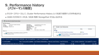 9. Performance history
(パフォーマンス履歴)
 クラスターコアリソースとして、Cluster Performance History という名前で仮想ディスクが作成される
 16GB の3方向ミラーのため、50GB 程度 StoragePool から払い出される
 