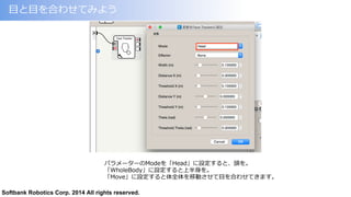 Softbank Robotics Corp. 2014 All rights reserved.
⽬目と⽬目を合わせてみよう
パラメーターのModeを「Head」に設定すると、頭を。
「WholeBody」に設定すると上半⾝身を。
「Move」に設定すると体全体を移動させて⽬目を合わせてきます。
 