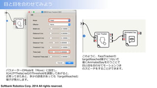 Softbank Robotics Corp. 2014 All rights reserved.
⽬目と⽬目を合わせてみよう
このように、FaceTrackerの
targetReached端⼦子につないだ
後にAnimatedSayを⾏行行うことで
⽬目と⽬目を合わせてモーションつき
のスピーチをすることができます。
パラメーターのModeを「Move」に設定し、
X(m)やTheta(rad)のThresholdを調整してあげると、
近寄ってきたあと、多少の誤差があっても「targetReached」
端⼦子が発⽕火します。
 