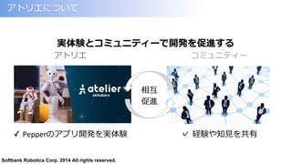 Softbank Robotics Corp. 2014 All rights reserved.
アトリエについて
✓  Pepperのアプリ開発を実体験
実体験とコミュニティーで開発を促進する
アトリエ コミュニティー
✓  経験や知⾒見見を共有
相互
促進
 
