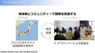 Softbank Robotics Corp. 2014 All rights reserved.
アトリエについて
アトリエサテライト
全国各地で発⾜足中
実体験とコミュニティーで開発を促進する
アトリエ コミュニティー
✓  デベロッパーによる勉強会
相互
促進
 