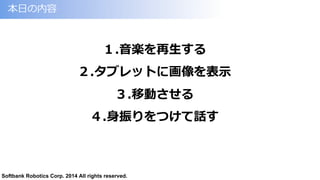 Softbank Robotics Corp. 2014 All rights reserved.
本⽇日の内容
１.⾳音楽を再⽣生する
２.タブレットに画像を表⽰示
３.移動させる
４.⾝身振りをつけて話す
 