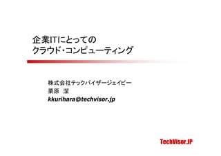 企業ITにとっての
クラウド・コンピューティング


  株式会社テックバイザージェイピー
  栗原 潔
  kkurihara@techvisor.jp




                           TechVisor.JP
 