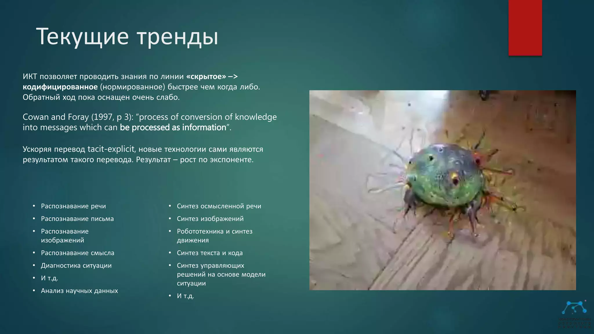Текущие тренды
ИКТ позволяет проводить знания по линии «скрытое» –>
кодифицированное (нормированное) быстрее чем когда либо.
Обратный ход пока оснащен очень слабо.
Cowan and Foray (1997, p 3): “process of conversion of knowledge
into messages which can be processed as information”.
Ускоряя перевод tacit-explicit, новые технологии сами являются
результатом такого перевода. Результат – рост по экспоненте.
• Распознавание речи
• Распознавание письма
• Распознавание
изображений
• Распознавание смысла
• Диагностика ситуации
• И т.д.
• Анализ научных данных
• Синтез осмысленной речи
• Синтез изображений
• Робототехника и синтез
движения
• Синтез текста и кода
• Синтез управляющих
решений на основе модели
ситуации
• И т.д.
 