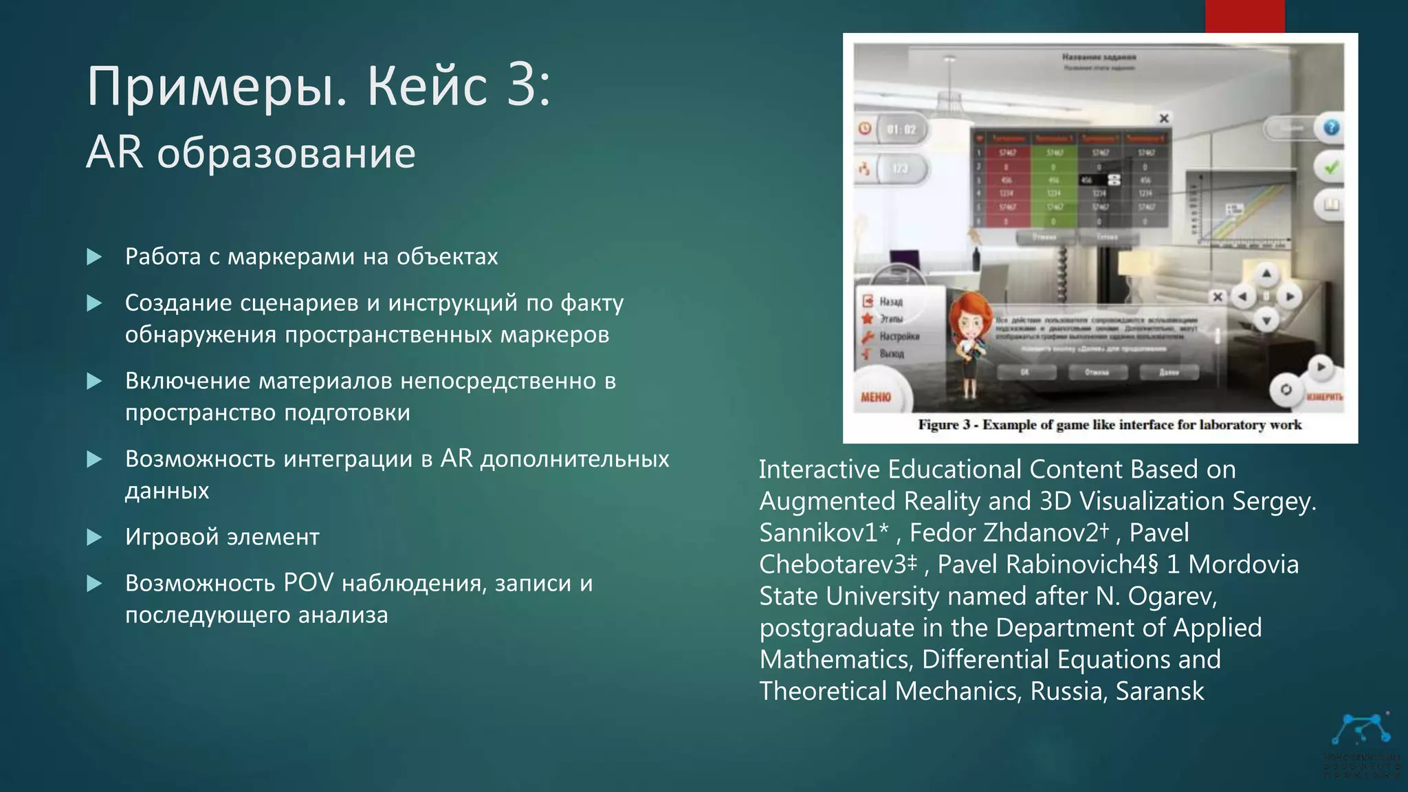 Примеры. Кейс 3:
AR образование
 Работа с маркерами на объектах
 Создание сценариев и инструкций по факту
обнаружения пространственных маркеров
 Включение материалов непосредственно в
пространство подготовки
 Возможность интеграции в AR дополнительных
данных
 Игровой элемент
 Возможность POV наблюдения, записи и
последующего анализа
Interactive Educational Content Based on
Augmented Reality and 3D Visualization Sergey.
Sannikov1* , Fedor Zhdanov2† , Pavel
Chebotarev3‡ , Pavel Rabinovich4§ 1 Mordovia
State University named after N. Ogarev,
postgraduate in the Department of Applied
Mathematics, Differential Equations and
Theoretical Mechanics, Russia, Saransk
 