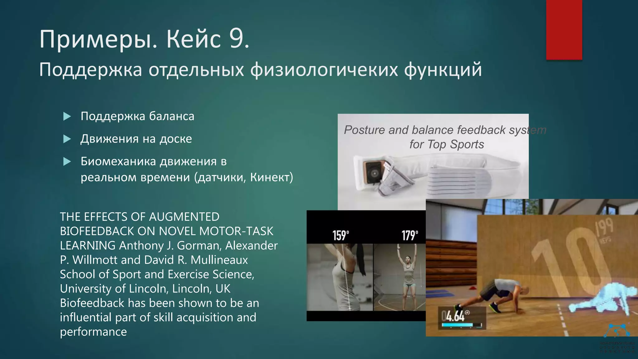 Примеры. Кейс 9.
Поддержка отдельных физиологичеких функций
 Поддержка баланса
 Движения на доске
 Биомеханика движения в
реальном времени (датчики, Кинект)
Posture and balance feedback system
for Top Sports
THE EFFECTS OF AUGMENTED
BIOFEEDBACK ON NOVEL MOTOR-TASK
LEARNING Anthony J. Gorman, Alexander
P. Willmott and David R. Mullineaux
School of Sport and Exercise Science,
University of Lincoln, Lincoln, UK
Biofeedback has been shown to be an
influential part of skill acquisition and
performance
 