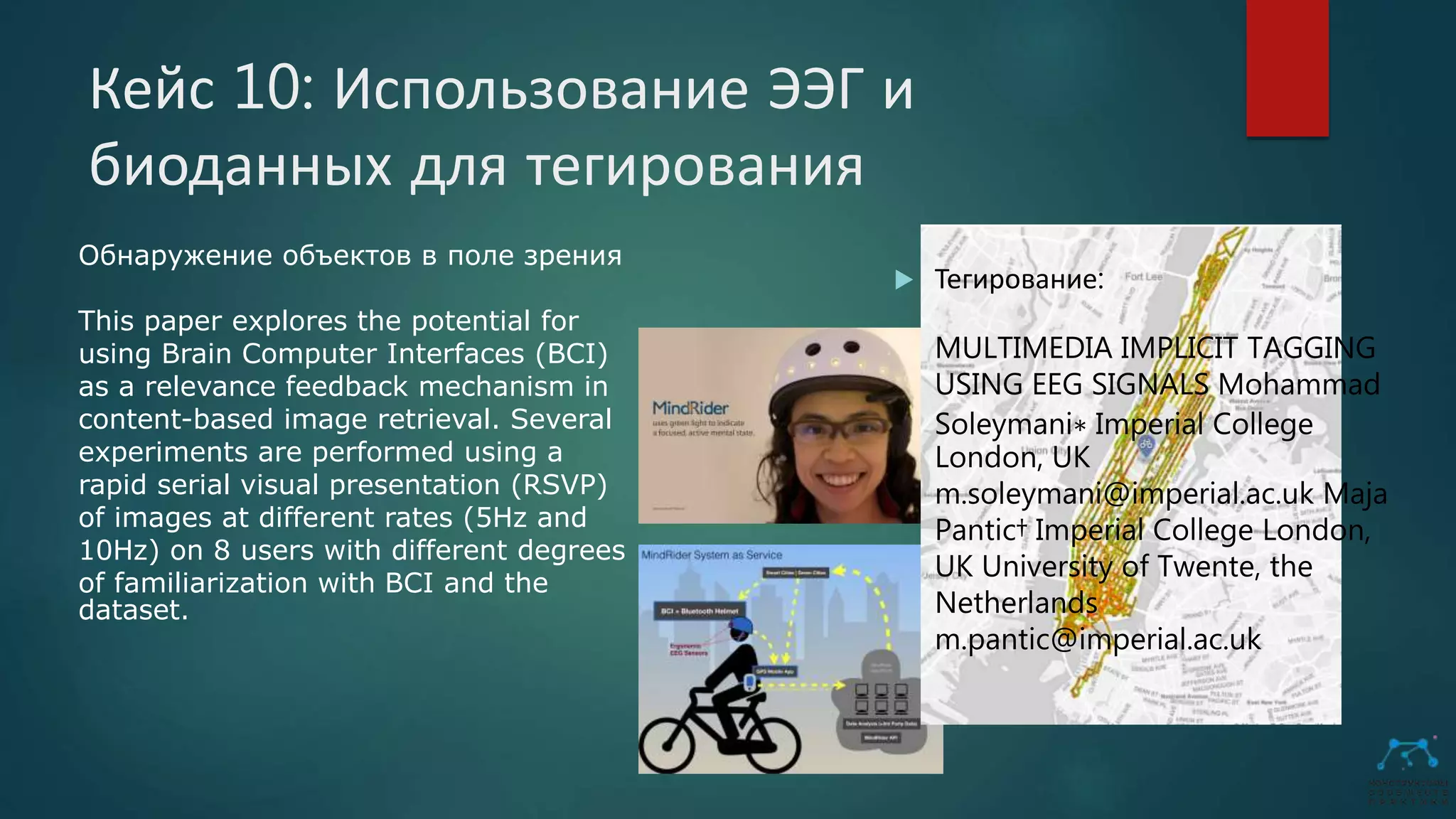 Кейс 10: Использование ЭЭГ и
биоданных для тегирования
 Тегирование:
MULTIMEDIA IMPLICIT TAGGING
USING EEG SIGNALS Mohammad
Soleymani∗ Imperial College
London, UK
m.soleymani@imperial.ac.uk Maja
Pantic† Imperial College London,
UK University of Twente, the
Netherlands
m.pantic@imperial.ac.uk
Обнаружение объектов в поле зрения
This paper explores the potential for
using Brain Computer Interfaces (BCI)
as a relevance feedback mechanism in
content-based image retrieval. Several
experiments are performed using a
rapid serial visual presentation (RSVP)
of images at different rates (5Hz and
10Hz) on 8 users with different degrees
of familiarization with BCI and the
dataset.
 