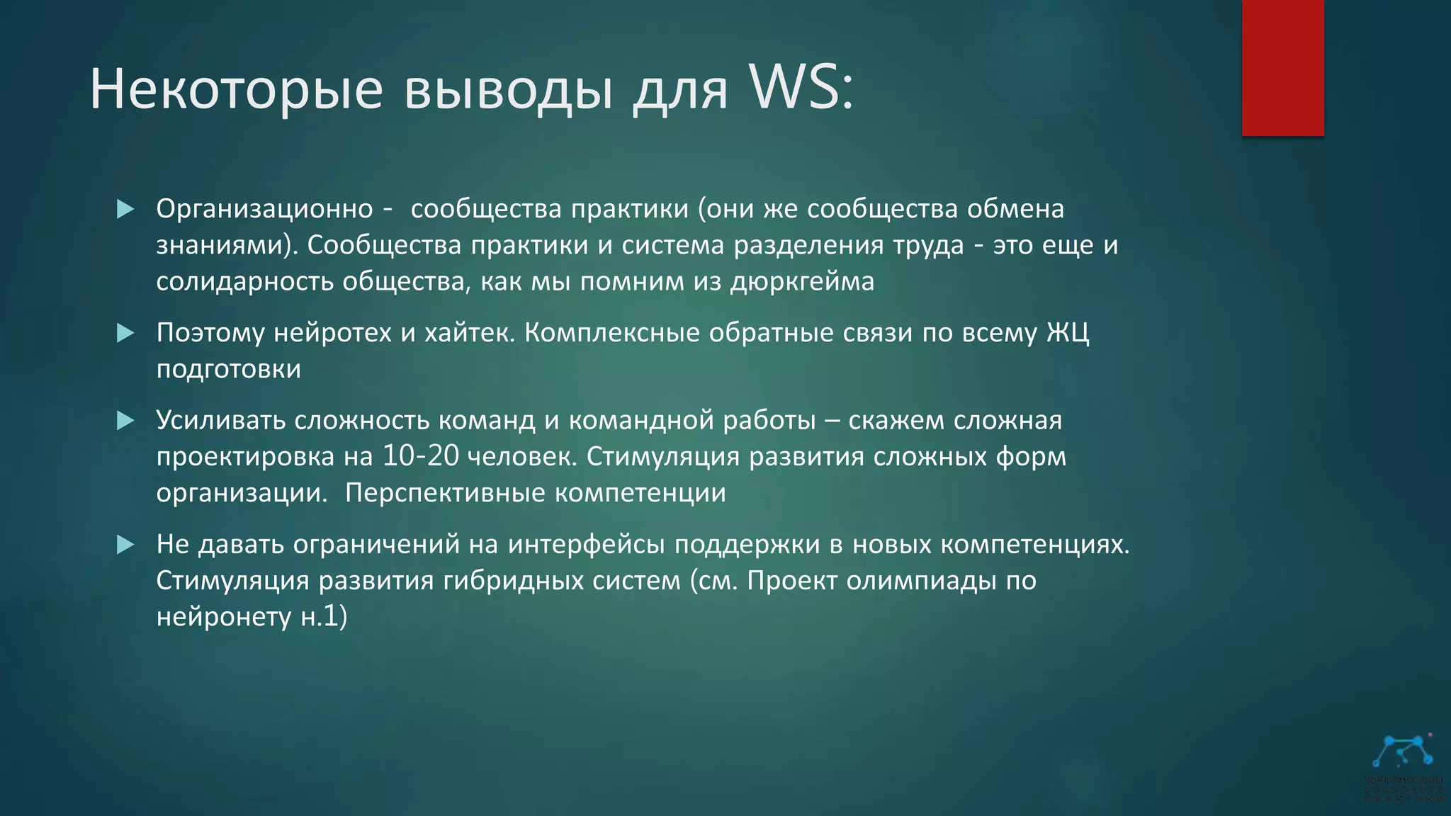 Некоторые выводы для WS:
 Организационно - сообщества практики (они же сообщества обмена
знаниями). Сообщества практики и система разделения труда - это еще и
солидарность общества, как мы помним из дюркгейма
 Поэтому нейротех и хайтек. Комплексные обратные связи по всему ЖЦ
подготовки
 Усиливать сложность команд и командной работы – скажем сложная
проектировка на 10-20 человек. Стимуляция развития сложных форм
организации. Перспективные компетенции
 Не давать ограничений на интерфейсы поддержки в новых компетенциях.
Стимуляция развития гибридных систем (см. Проект олимпиады по
нейронету н.1)
 