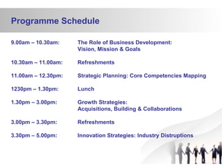 Programme Schedule
9.00am – 10.30am: The Role of Business Development:
Vision, Mission & Goals
10.30am – 11.00am: Refreshments
11.00am – 12.30pm: Strategic Planning: Core Competencies Mapping
1230pm – 1.30pm: Lunch
1.30pm – 3.00pm: Growth Strategies:
Acquisitions, Building & Collaborations
3.00pm – 3.30pm: Refreshments
3.30pm – 5.00pm: Innovation Strategies: Industry Distruptions
 