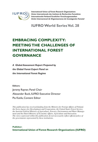 International Union of Forest Research Organizations
                       Union Internationale des Instituts de Recherches Forestières
                       Internationaler Verband Forstlicher Forschungsanstalten
                       Unión Internacional de Organizaciones de Investigación Forestal


                       iUfro World series vol. 28


Embracing complExity:
mEEting thE challEngEs of
intErnational forEst
govErnancE

A Global Assessment Report Prepared by
the Global Forest Expert Panel on
the International Forest Regime




Editors:

Jeremy Rayner, Panel Chair
Alexander Buck, IUFRO Executive Director
Pia Katila, Content Editor


This publication has received funding from the Ministry for Foreign Affairs of Finland,
the Swiss Agency for Development and Cooperation, the United States Forest Service,
the Austrian Federal Ministry of Agriculture, Forestry, Environment and Water Manage-
ment and the Dutch Ministry of Economic Affairs, Agriculture and Innovation.
The views expressed within this publication do not necessarily reflect official policy of
the governments represented by these institutions.



publisher:
international Union of forest research organizations (iUfro)
 