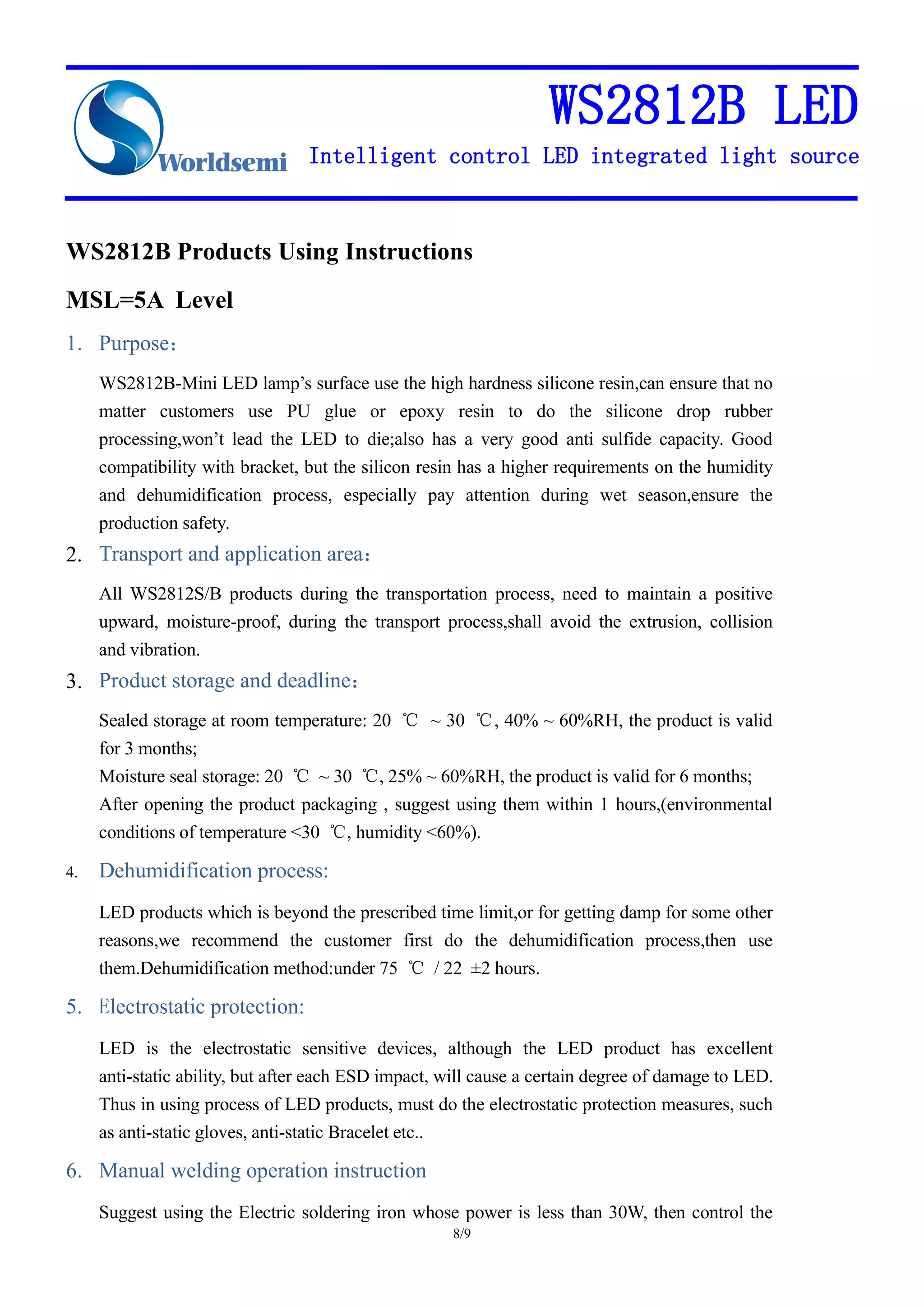WS2812B LED
Intelligent control LED integrated light source
8/9
WS2812B Products Using Instructions
MSL=5A Level
1. Purpose：
WS2812B-Mini LED lamp’s surface use the high hardness silicone resin,can ensure that no
matter customers use PU glue or epoxy resin to do the silicone drop rubber
processing,won’t lead the LED to die;also has a very good anti sulfide capacity. Good
compatibility with bracket, but the silicon resin has a higher requirements on the humidity
and dehumidification process, especially pay attention during wet season,ensure the
production safety.
2. Transport and application area：
All WS2812S/B products during the transportation process, need to maintain a positive
upward, moisture-proof, during the transport process,shall avoid the extrusion, collision
and vibration.
3. Product storage and deadline：
Sealed storage at room temperature: 20 ℃ ~ 30 ℃, 40% ~ 60%RH, the product is valid
for 3 months;
Moisture seal storage: 20 ℃ ~ 30 ℃, 25% ~ 60%RH, the product is valid for 6 months;
After opening the product packaging , suggest using them within 1 hours,(environmental
conditions of temperature <30 ℃, humidity <60%).
4. Dehumidification process:
LED products which is beyond the prescribed time limit,or for getting damp for some other
reasons,we recommend the customer first do the dehumidification process,then use
them.Dehumidification method:under 75 ℃ / 22 ±2 hours.
5. Electrostatic protection:
LED is the electrostatic sensitive devices, although the LED product has excellent
anti-static ability, but after each ESD impact, will cause a certain degree of damage to LED.
Thus in using process of LED products, must do the electrostatic protection measures, such
as anti-static gloves, anti-static Bracelet etc..
6. Manual welding operation instruction
Suggest using the Electric soldering iron whose power is less than 30W, then control the
 