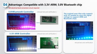 （Actual test and verification ）3.0VBluetooth Controller
04
NO electrical level conversion circuit required
（Actual test and verification ）3.3V ARM Controller
The original ones that only support
with 5V needed to raise the signal
voltage to support ARM and
Bluetooth chips.
Actual test and verification
 