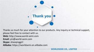 Thank you
WORLDSEMI CO., LIMITED
Thanks so much for your attention to our products. Any inquiry or technical support,
please feel free to contact with us.
Web: http://www.world-semi.com
Email: yin@world-semi.com
Skype: shaoqinggirl
Alibaba: https://worldsemi.en.alibaba.com
 