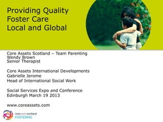 Providing Quality
Foster Care
Local and Global


Core Assets Scotland – Team Parenting
Wendy Brown
Senior Therapist

Core Assets International Developments
Gabrielle Jerome
Head of International Social Work

Social Services Expo and Conference
Edinburgh March 19 2013

www.coreassets.com
 
