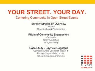YOUR STREET. YOUR DAY.
Centering Community In Open Street Events
Sunday Streets SF Overview
History
Organization & Partnerships
Pillars of Community Engagement
Outreach
Communication
Programming
Case Study - Bayview/Dogpatch
Outreach where you least expect it
Recognize your blind spots
Take a risk on programming
 
