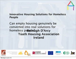 Presentation Title
Speaker’s name
Presentation
titleSpeaker’s
name
Innovative Housing Solutions for Homeless
People
Can empty housing genuinely be
converted into real solutions for
homeless people?Bronagh D’Arcy
Túath Housing Association
Ireland
Monday 6 June 16
 