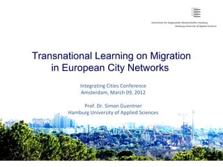 Transnational Learning on Migration
    in European City Networks
            Integrating Cities Conference
            Amsterdam, March 09, 2012

            Prof. Dr. Simon Guentner
       Hamburg University of Applied Sciences
 