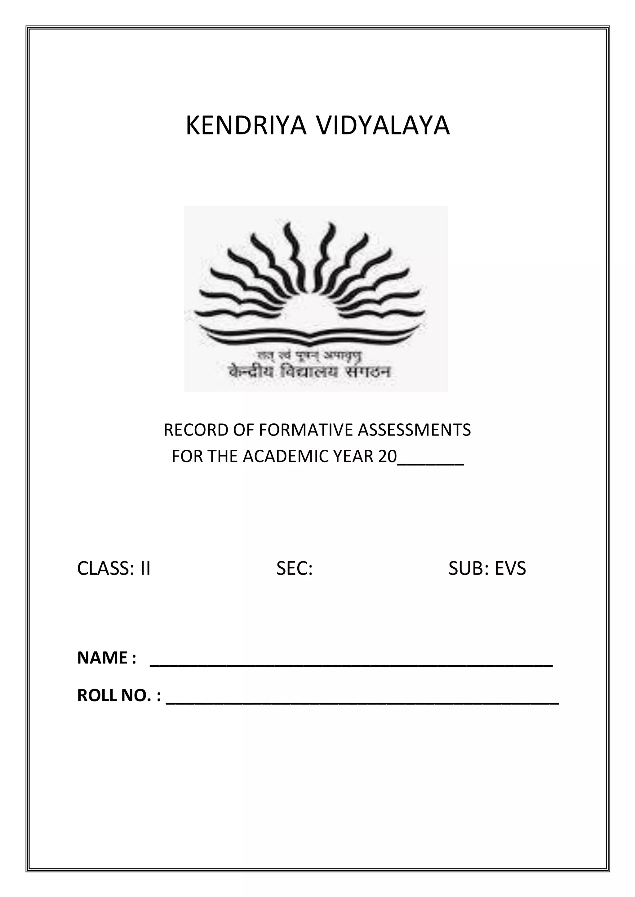 Grade Teacher sign. Parents sign Page 1
KENDRIYA VIDYALAYA
RECORD OF FORMATIVE ASSESSMENTS
FOR THE ACADEMIC YEAR 20_______
CLASS: II SEC: SUB: EVS
NAME : __________________________________________
ROLL NO. : _________________________________________
 