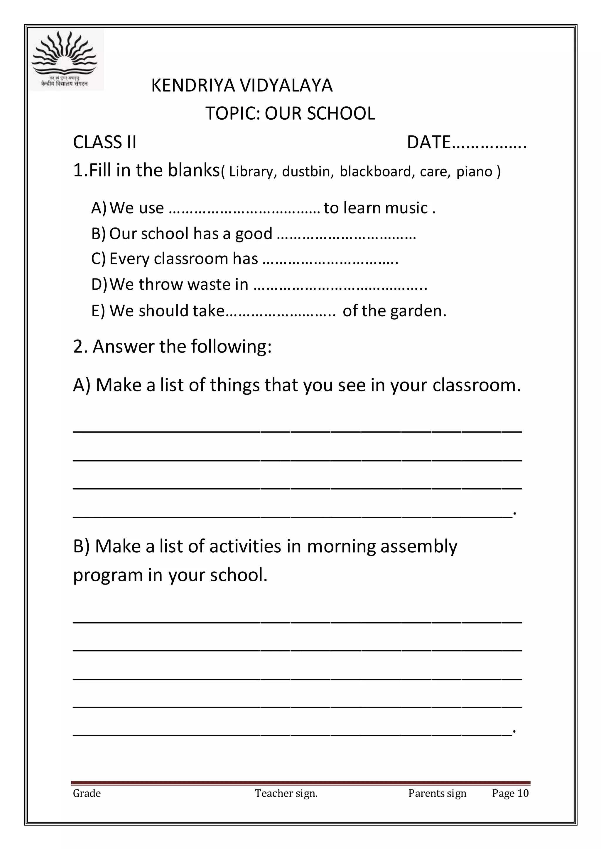 Grade Teacher sign. Parents sign Page 10
KENDRIYA VIDYALAYA
TOPIC: OUR SCHOOL
CLASS II DATE…………….
1.Fill in the blanks( Library, dustbin, blackboard, care, piano )
A)We use ………………………………to learn music .
B) Our school has a good ……………………………
C) Every classroom has …………………………..
D)We throw waste in …………………………………..
E) We should take…………………….. of the garden.
2. Answer the following:
A) Make a list of things that you see in your classroom.
_____________________________________________
_____________________________________________
_____________________________________________
____________________________________________.
B) Make a list of activities in morning assembly
program in your school.
_____________________________________________
_____________________________________________
_____________________________________________
_____________________________________________
____________________________________________.
 