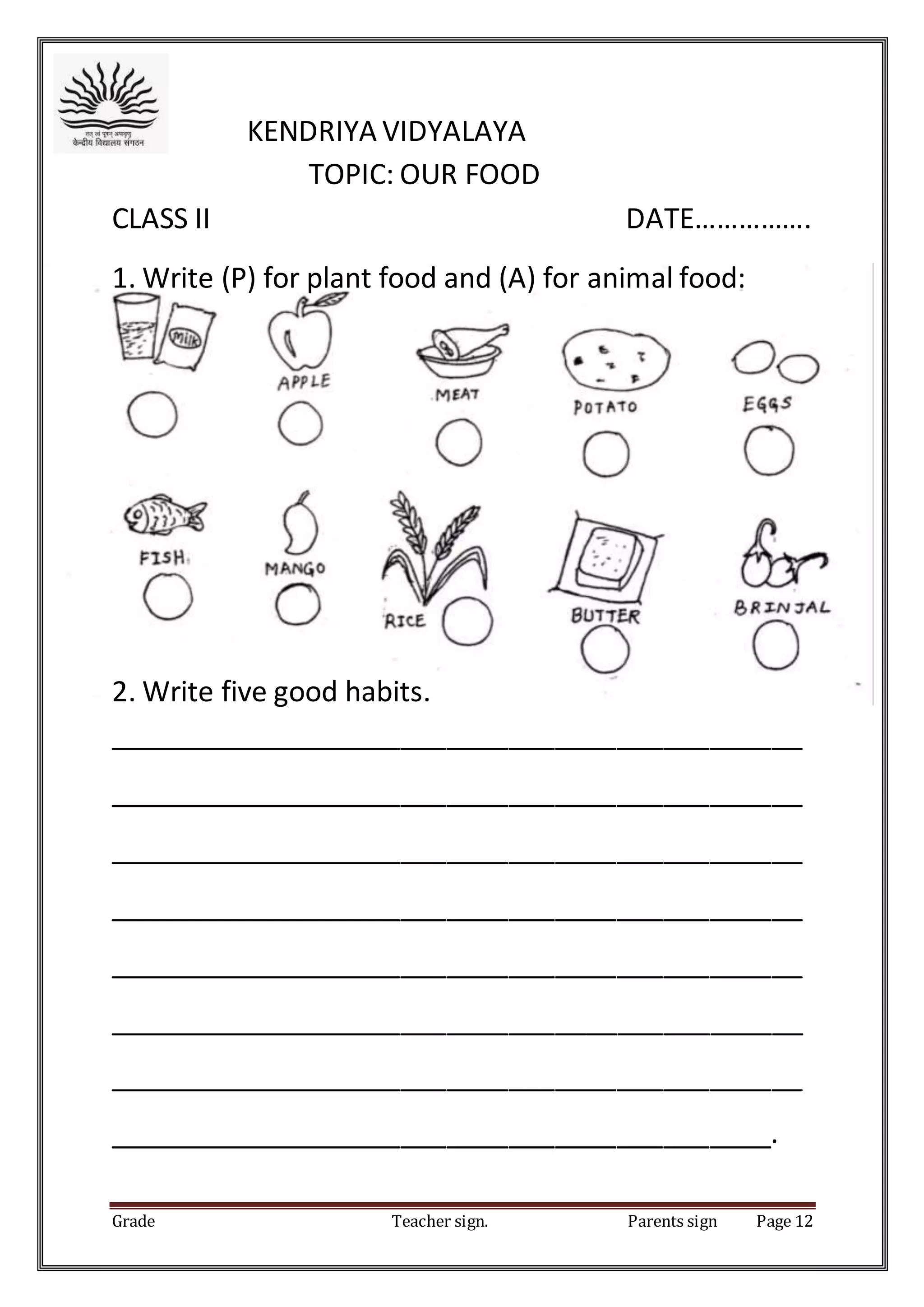 Grade Teacher sign. Parents sign Page 12
KENDRIYA VIDYALAYA
TOPIC: OUR FOOD
CLASS II DATE…………….
1. Write (P) for plant food and (A) for animal food:
2. Write five good habits.
_____________________________________________
_____________________________________________
_____________________________________________
_____________________________________________
_____________________________________________
_____________________________________________
_____________________________________________
___________________________________________.
 