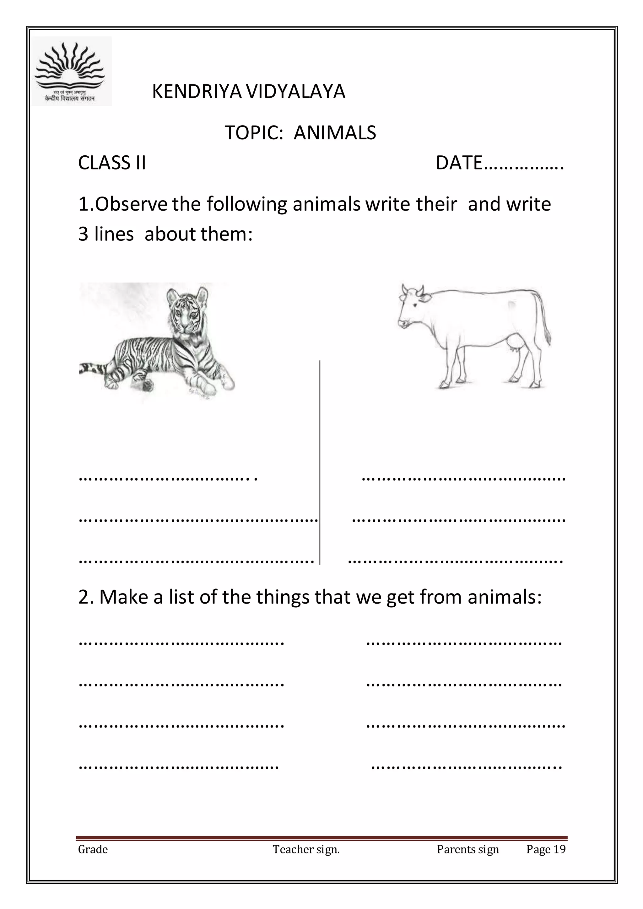 Grade Teacher sign. Parents sign Page 19
KENDRIYA VIDYALAYA
TOPIC: ANIMALS
CLASS II DATE…………….
1.Observe the following animals write their and write
3 lines about them:
…………………………….. …………………………………..
………………………………………… …………………………………….
……………………………………….. …………………………………….
2. Make a list of the things that we get from animals:
………………………………….. …………………………………
………………………………….. …………………………………
………………………………….. ………………………………….
…………………………………. ………………………………..
 