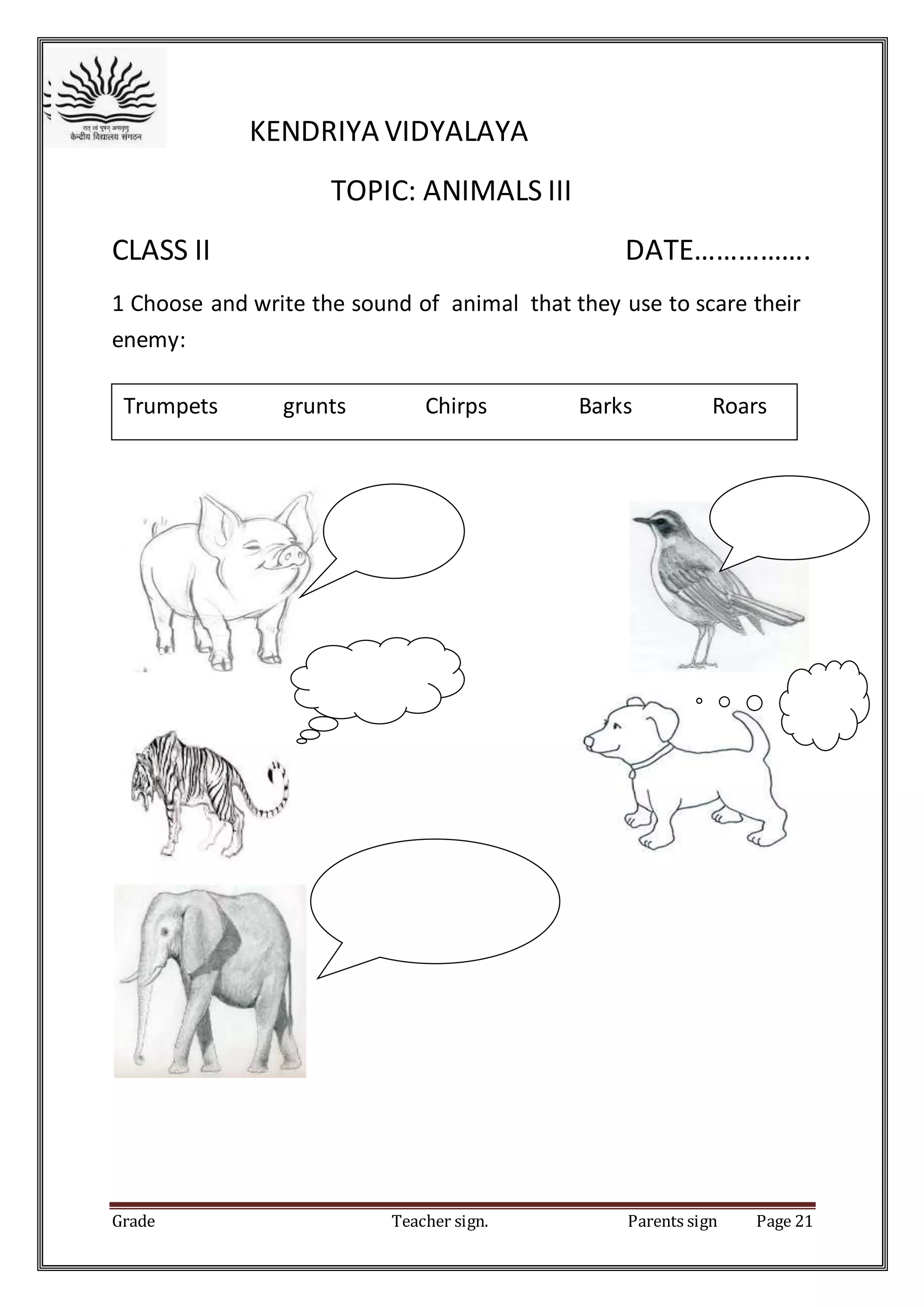 Grade Teacher sign. Parents sign Page 21
KENDRIYA VIDYALAYA
TOPIC: ANIMALS III
CLASS II DATE…………….
1 Choose and write the sound of animal that they use to scare their
enemy:
Trumpets grunts Chirps Barks Roars
 