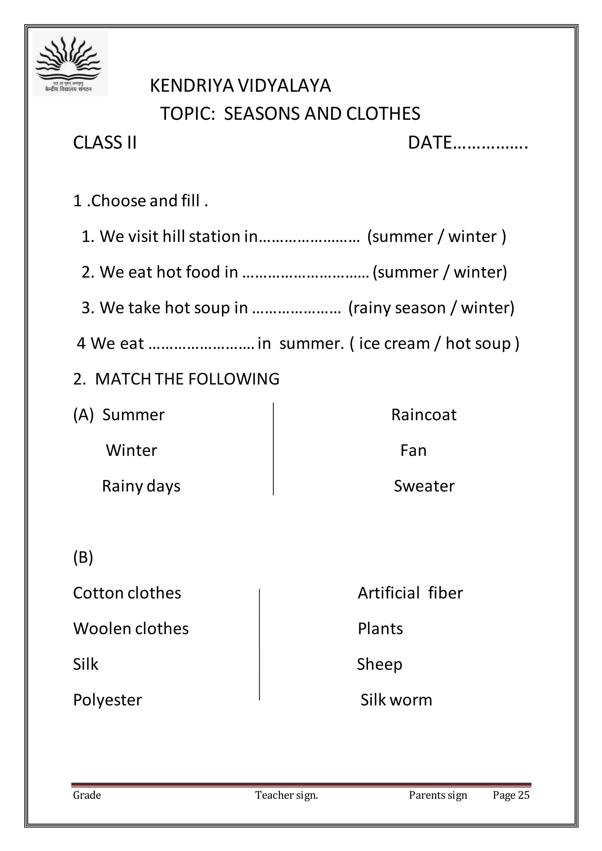 Grade Teacher sign. Parents sign Page 25
KENDRIYA VIDYALAYA
TOPIC: SEASONS AND CLOTHES
CLASS II DATE…………….
1 .Choose and fill .
1. We visit hill station in…………………… (summer / winter )
2. We eat hot food in …………………………(summer / winter)
3. We take hot soup in ………………… (rainy season / winter)
4 We eat …………………….in summer. ( ice cream / hot soup )
2. MATCH THE FOLLOWING
(A) Summer Raincoat
Winter Fan
Rainy days Sweater
(B)
Cotton clothes Artificial fiber
Woolen clothes Plants
Silk Sheep
Polyester Silk worm
 